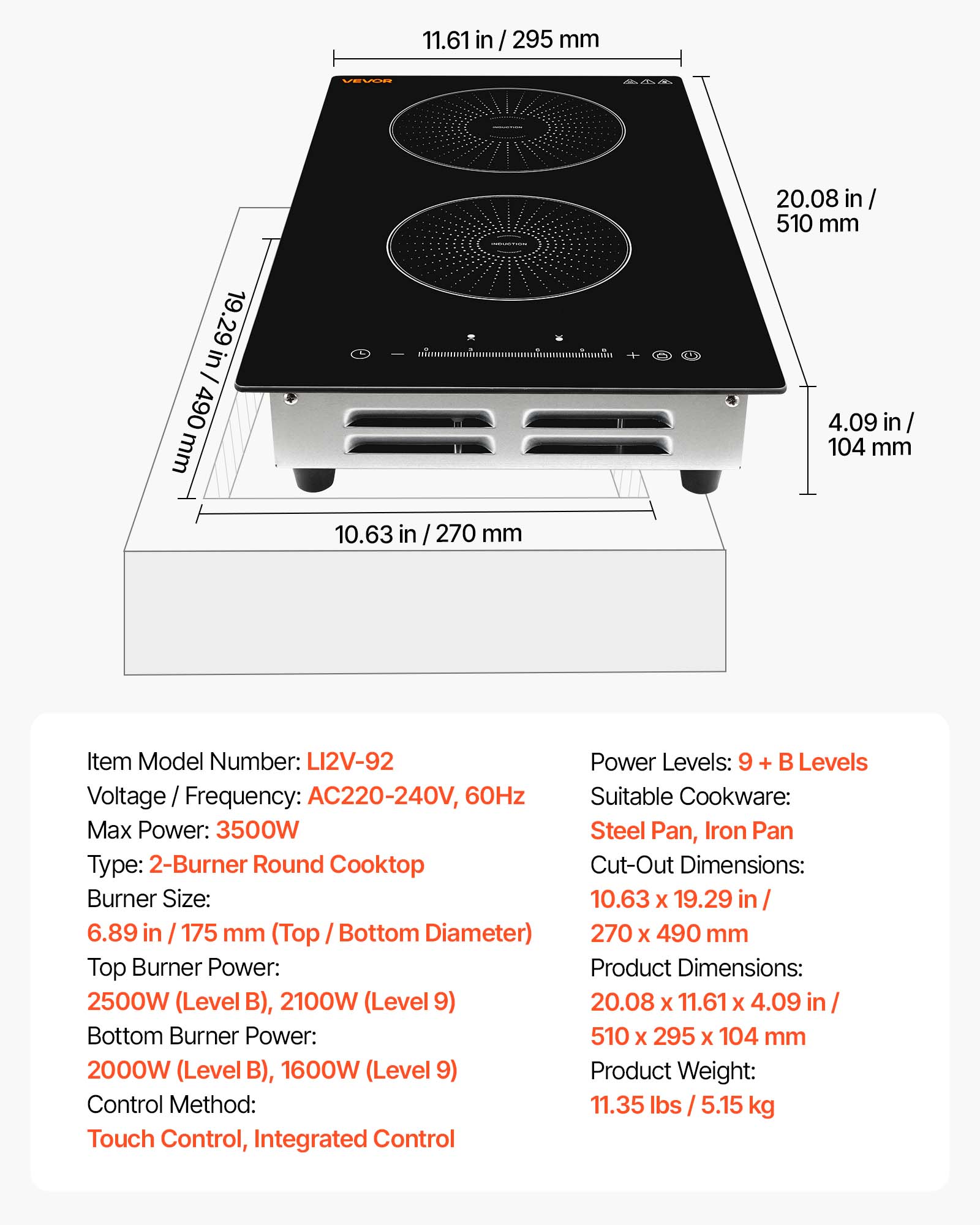 11.61 in / 295 mm  
VEVOR  
19.29 in / 490 mm  
20.08 in / 510 mm  
4.09 in / 104 mm  
10.63 in / 270 mm  

Item Model Number: LI2V-92  
Voltage / Frequency: AC220-240V, 60Hz  
Max Power: 3500W  
Type: 2-Burner Round Cooktop  
Burner Size: 6.89 in / 175 mm (Top / Bottom Diameter)  
Top Burner Power: 2500W (Level B), 2100W (Level 9)  
Bottom Burner Power: 2000W (Level B), 1600W (Level 9)  
Control Method: Touch Control, Integrated Control  
Power Levels: 9 + B Levels  
Suitable Cookware: Steel Pan, Iron Pan  
Cut-Out Dimensions: 10.63 x 19.29 in / 270 x 490 mm  
Product