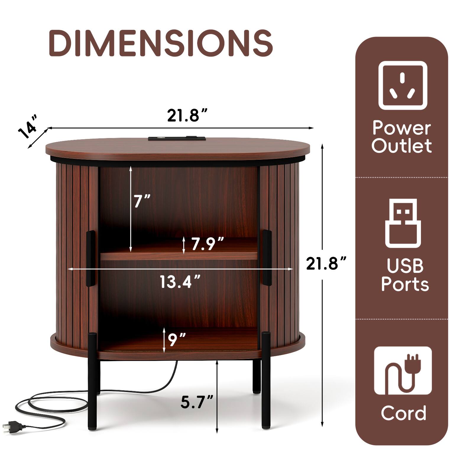 DIMENSIONS  
14" x 21.8"  
Power Outlet: 7"  
USB Ports: 9"  
Cord: 5.7"  
Height: 21.8"  
Shelf Height: 13.4"  
Depth: 7"