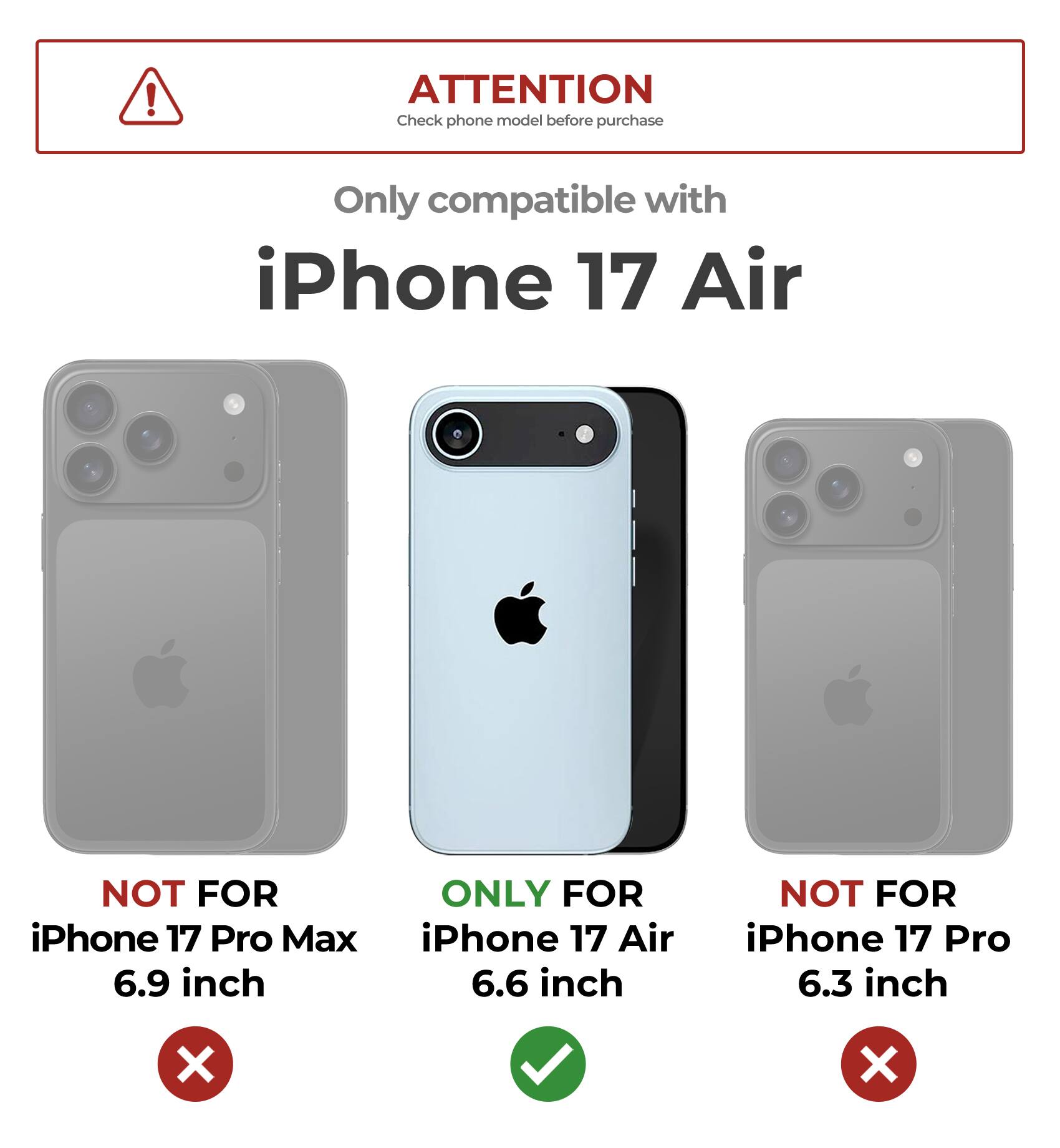 **ATTENTION**  
Check phone model before purchase

Only compatible with  
**iPhone 17 Air**

- NOT FOR iPhone 17 Pro Max 6.9 inch  
- ONLY FOR iPhone 17 Air 6.6 inch  
- NOT FOR iPhone 17 Pro 6.3 inch