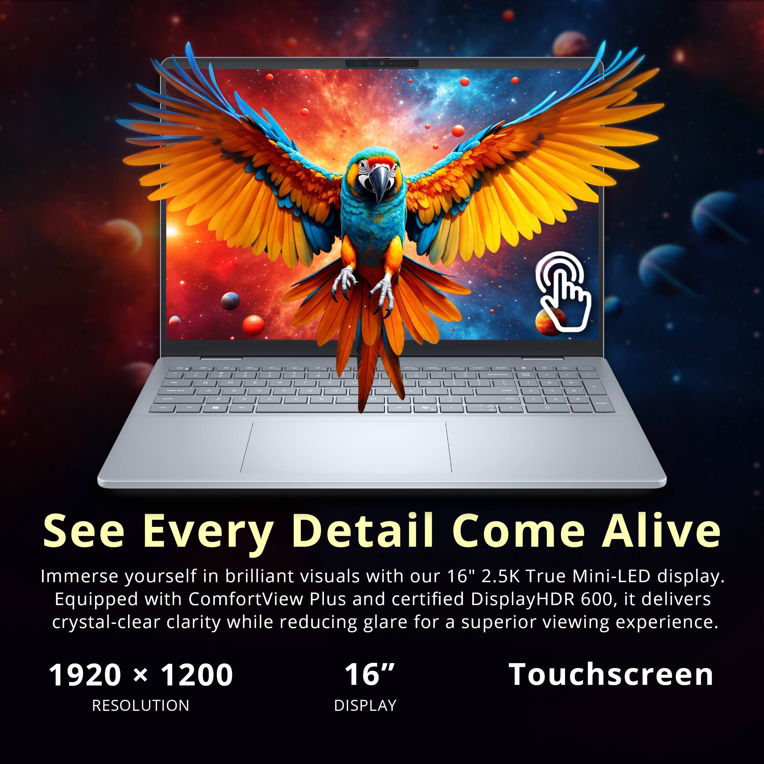 C - I See Every Detail Come Alive

Immerse yourself in brilliant visuals with our 16" 2.5K True Mini-LED display. Equipped with ComfortView Plus and certified DisplayHDR 600, it delivers crystal-clear clarity while reducing glare for a superior viewing experience.

1920 x 1200 RESOLUTION
16" DISPLAY
Touchscreen