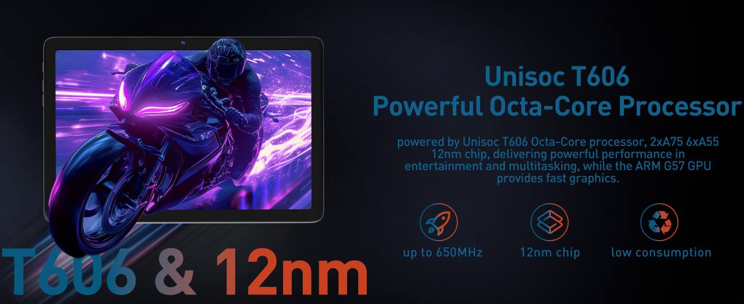 Unisoc T606 Powerful Octa-Core Processor

powered by Unisoc T606 Octa-Core processor, 2xA75 6xA55 12nm chip, delivering powerful performance in entertainment and multitasking, while the ARM G57 GPU provides fast graphics.

- up to 650MHz
- 12nm chip
- low consumption