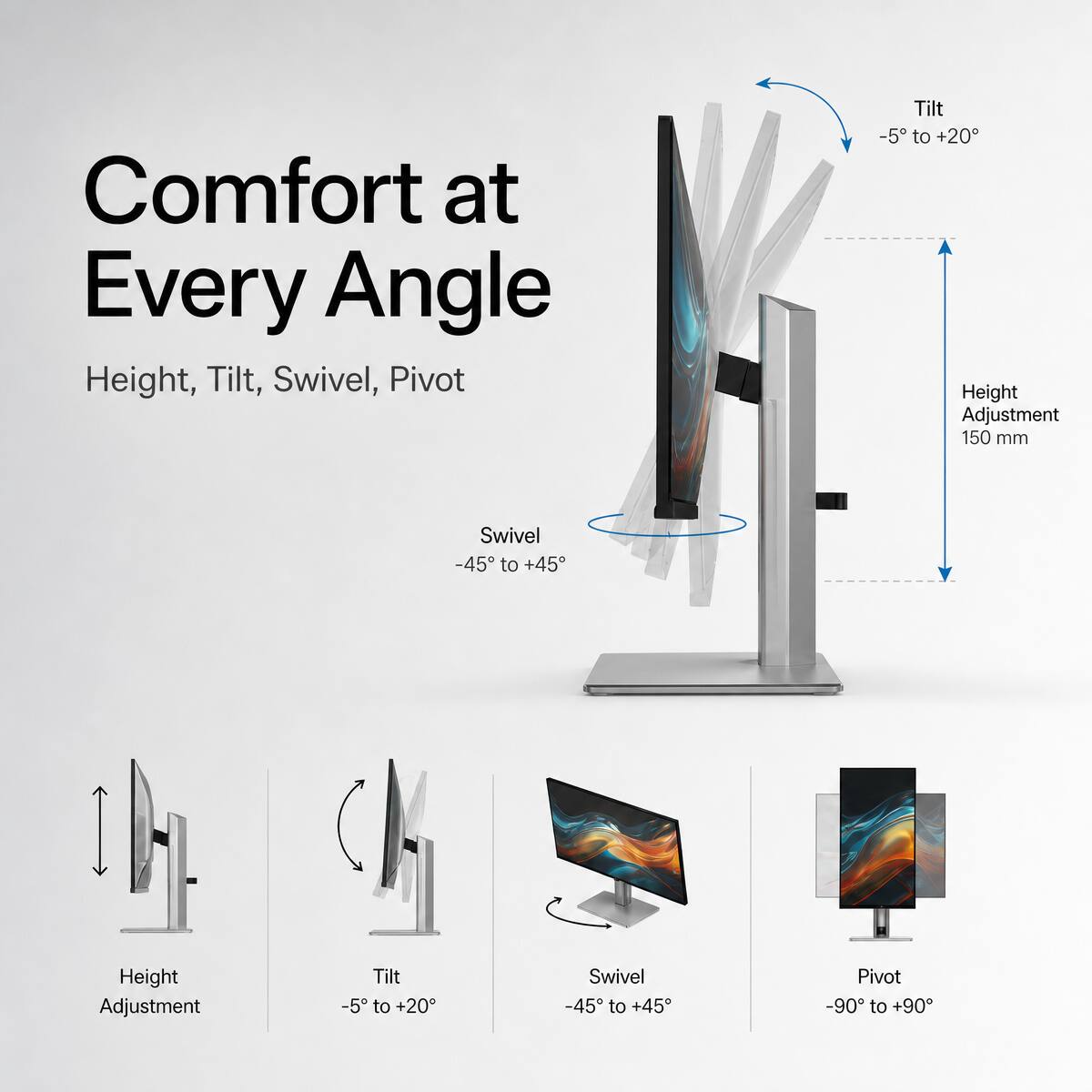 Comfort at Every Angle  
Height, Tilt, Swivel, Pivot  

Tilt: -5° to +20°  
Height Adjustment: 150 mm  
Swivel: -45° to +45°  
Pivot: -90° to +90°