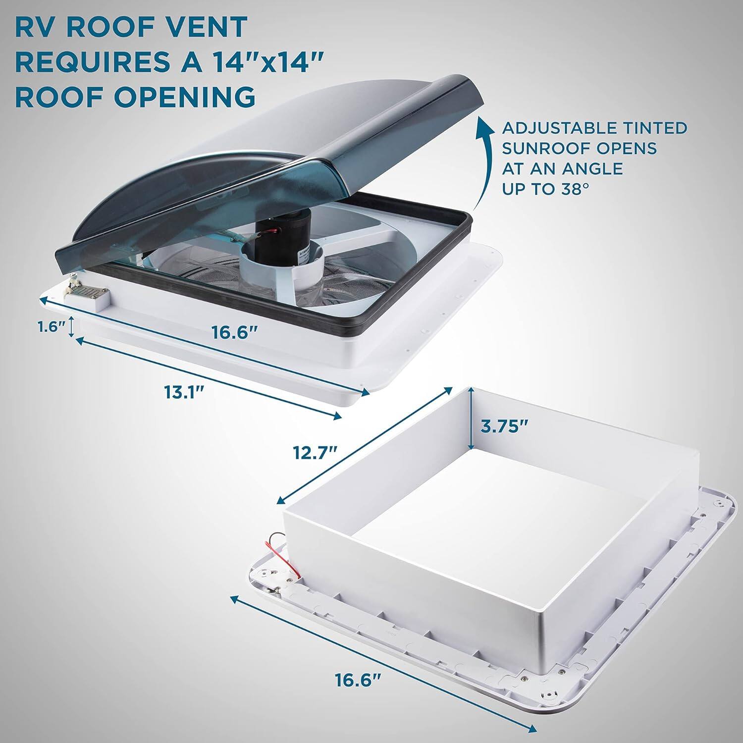 RV ROOF VENT REQUIRES A 14"x14" ROOF OPENING
ADJUSTABLE TINTED SUNROOF OPENS AT AN ANGLE UP TO 38°
1.6"
16.6"
13.1"
12.7"
3.75"
16.6"