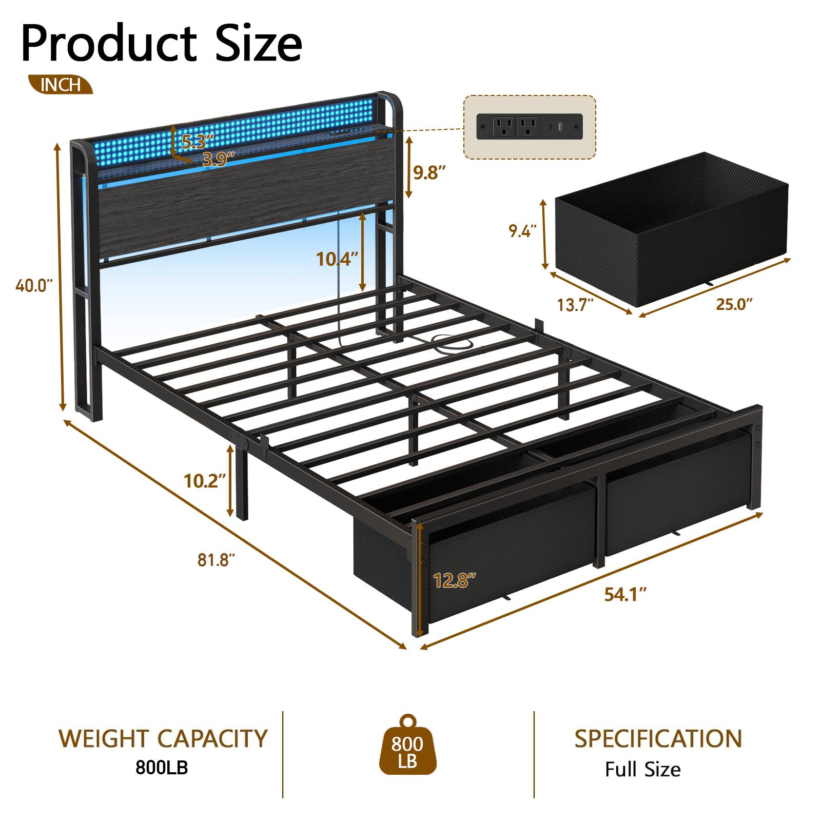 Product Size  
INCH  
5.3" 3.9" 9.8" 40.0" 10.4" 9.4" 13.7" 25.0" 10.2" 81.8" 12.8" 54.1"  
WEIGHT CAPACITY 800LB  
SPECIFICATION Full Size