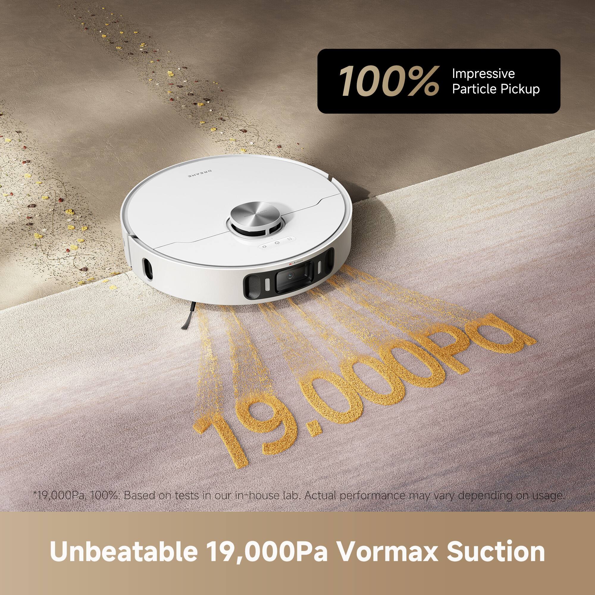 100% Impressive Particle Pickup  
19,000Pa  
100%: Based on tests in our in-house lab. Actual performance may vary depending on usage.  
Unbeatable 19,000Pa Vormax Suction  

*19,000Pa, 100%. Based on tests in our in-house lab. Actual performance may vary depending on usage.