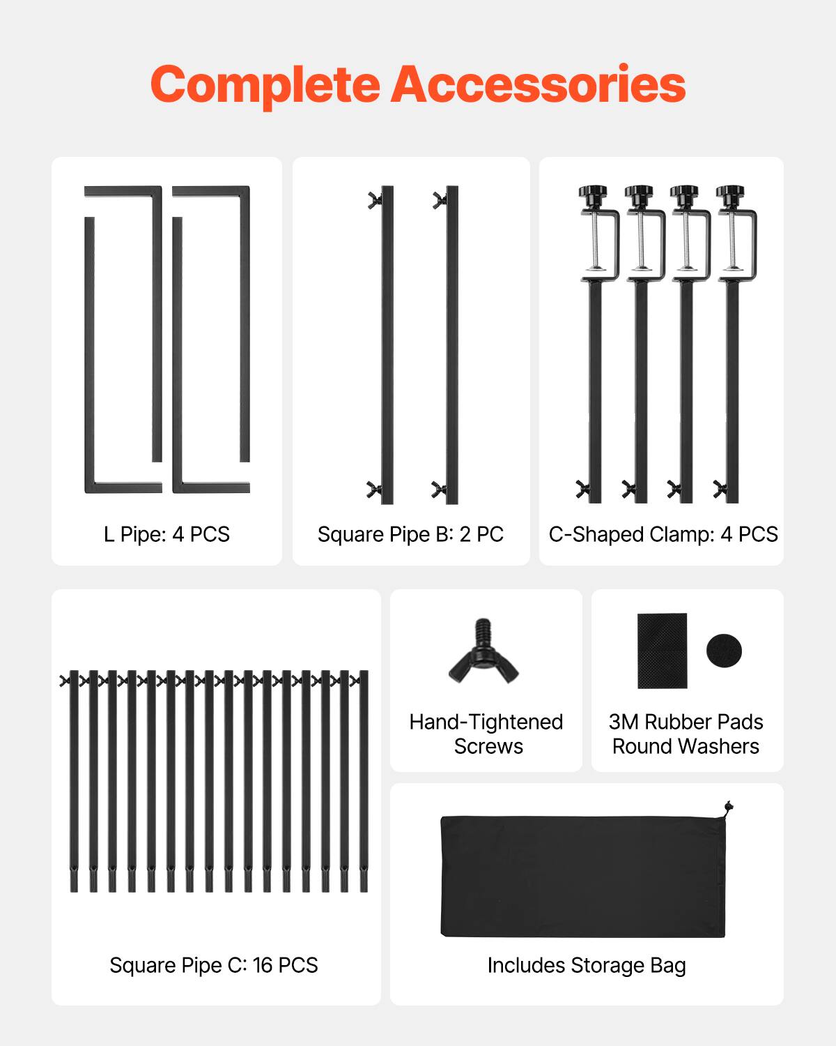 Complete Accessories

L Pipe: 4 PCS
Square Pipe B: 2 PC
C-Shaped Clamp: 4 PCS
Hand-Tightened Screws
3M Rubber Pads Round Washers
Square Pipe C: 16 PCS
Includes Storage Bag