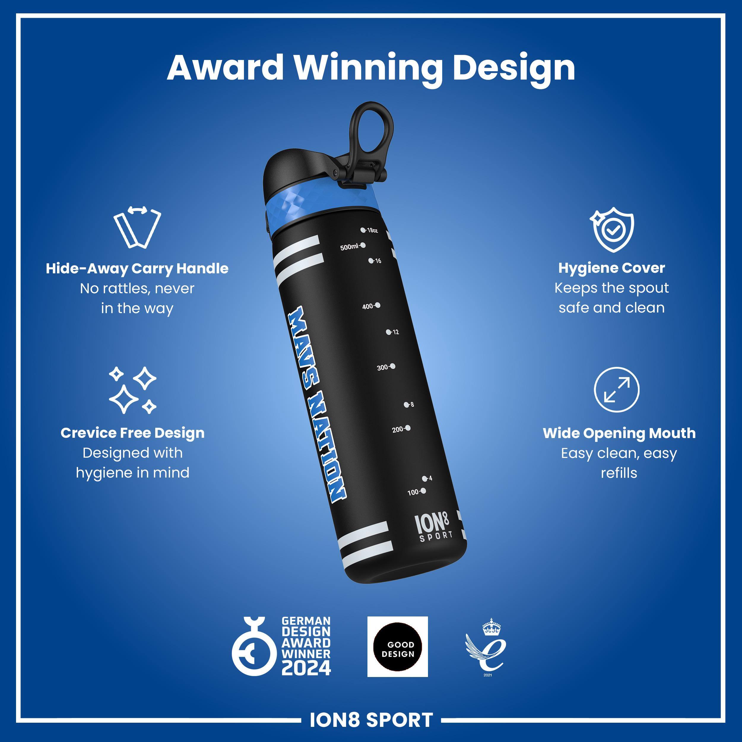 Award Winning Design

Hide-Away Carry Handle
No rattles, never in the way

Crevice Free Design
Designed with hygiene in mind

Hygiene Cover
Keeps the spout safe and clean

Wide Opening Mouth
Easy clean, easy refills

GERMAN DESIGN AWARD WINNER 2024

GOOD DESIGN

ION8 SPORT