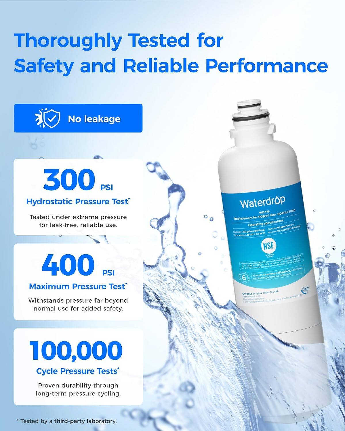Thoroughly Tested for Safety and Reliable Performance

No leakage

300 PSI Hydrostatic Pressure Test
Tested under extreme pressure for leak-free, reliable use.

400 PSI Maximum Pressure Test
Withstands pressure far beyond normal use for added safety.

100,000 Cycle Pressure Tests
Proven durability through long-term pressure cycling.

Tested by a third-party laboratory.

Waterdrop WD-FIS BORPLFTRSO BOSCH filter Replacement for
Operating specification: por 90 - Rew 69
Capacity: 20 gallons
Temperature: 20
NSF
Filter life: 6 months or 250 gallons, whichever comes first for chlorine reduction
Qingdao Ecepure Filter Co., Ltd.