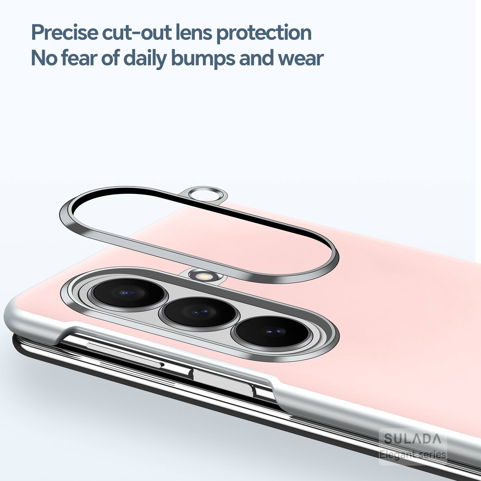 Precise cut-out lens protection  
No fear of daily bumps and wear  
SULADA Elegant series
