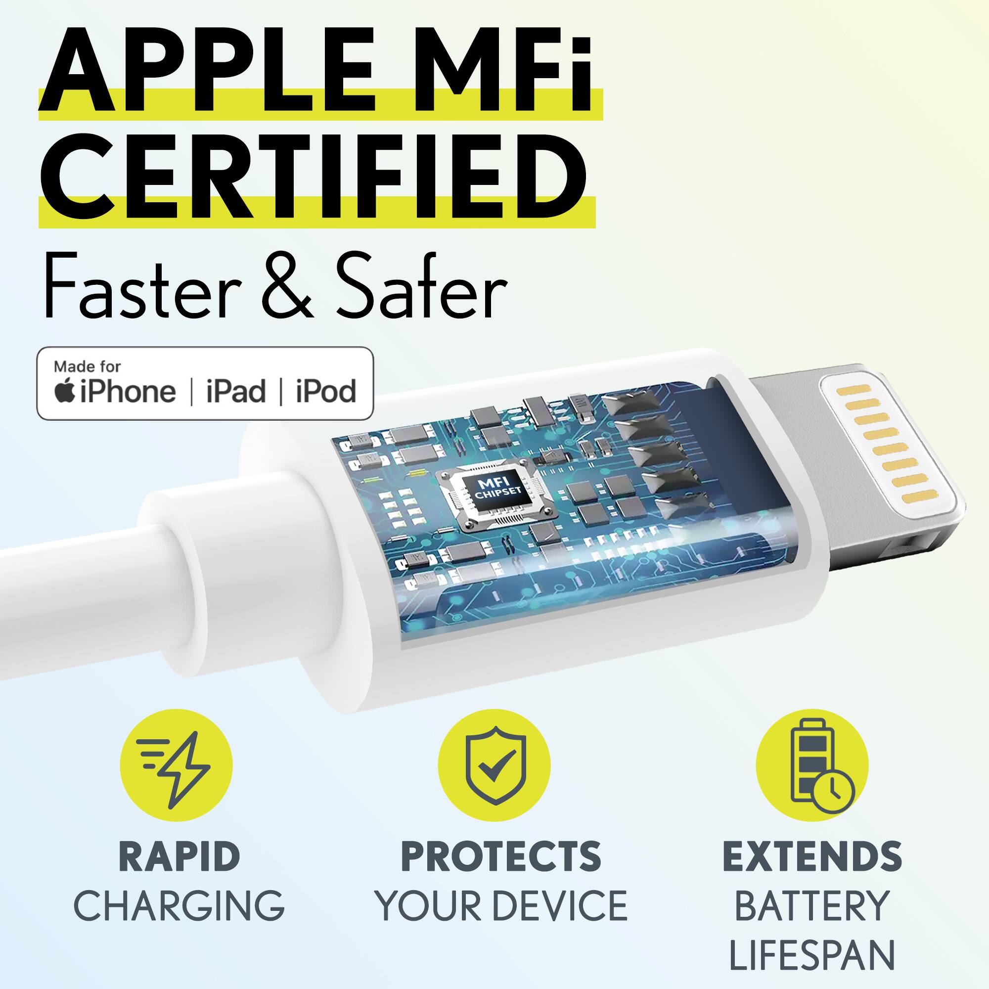 APPLE MFi CERTIFIED  
Faster & Safer  

Made for iPhone | iPad | iPod  

RAPID CHARGING  
PROTECTS YOUR DEVICE  
EXTENDS BATTERY LIFESPAN
