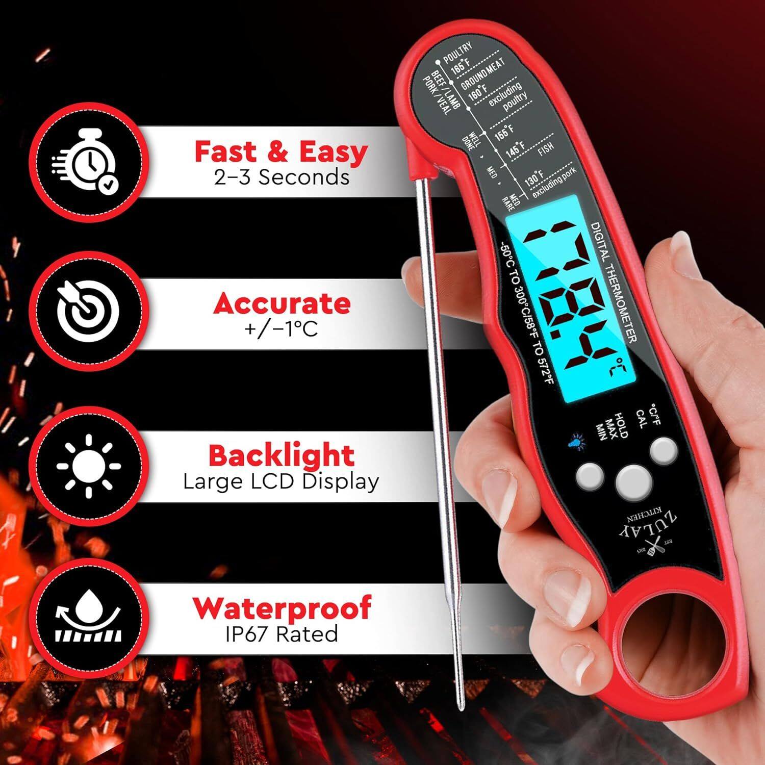 Fast & Easy 2-3 Seconds
Accurate +/-1C
Backlight Large LCD Display
Waterproof IP67 Rated
POULTRY F 165 GROUNDMEAT PORK BEEF F PORK/VEAL VEAL LAMB 160 excluding poultry WELL 155F DONE 145F FISH ME 130F R MED excluding.pork  -50C DIGITAL TO 300C/58F THERMOMETER TO 572*F  HOLD CAL *CrF MIN MAX KITCHEN ZULAY - ENE