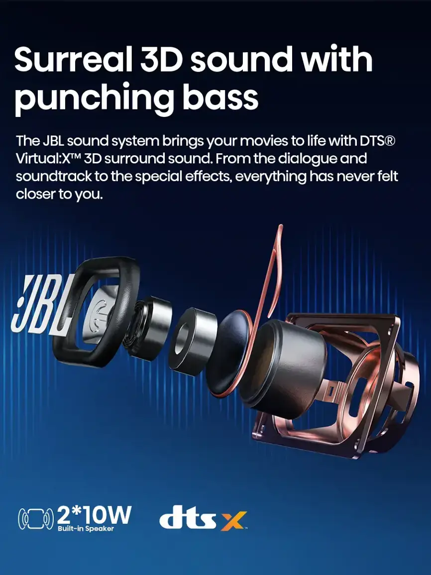 Surreal 3D sound with punching bass: The JBL sound system brings your movies to life with DTS Virtual:X 3D surround sound. From the dialogue and soundtrack to the special effects, everything has never felt closer to you. JBL 2.1 10W dts X built-in speaker.