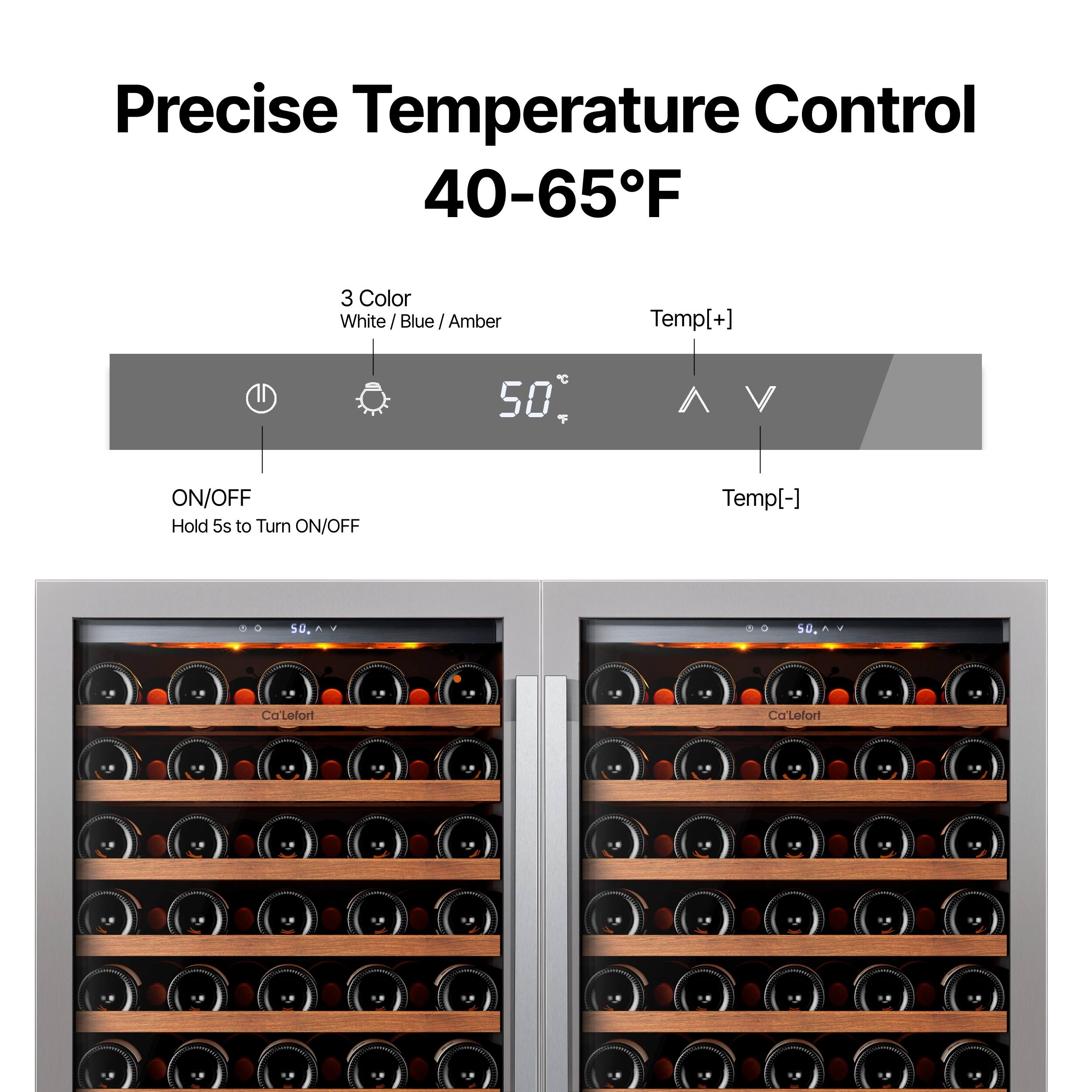 Precise Temperature Control 40-65°F

3 Color
White / Blue / Amber

Temp[+] C 50 ON/OFF Hold 5s to Turn ON/OFF Temp[-]

CaLefort