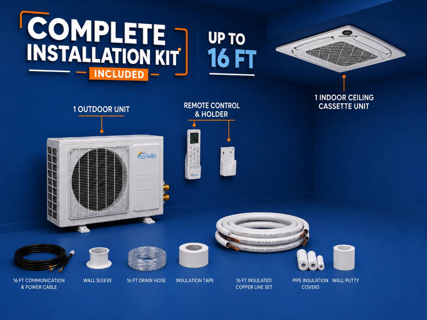 COMPLETE INSTALLATION KIT UP TO 16 FT INCLUDED  
1 OUTDOOR UNIT  
REMOTE CONTROL & HOLDER  
1 INDOOR CEILING CASSETTE UNIT  
16 FT COMMUNICATION & POWER CABLE  
WALL SLEEVE  
16 FT DRAIN HOSE  
INSULATION TAPE  
16 FT INSULATED COPPER LINE SET  
PIPE INSULATION  
WALL PUTTY COVERS
