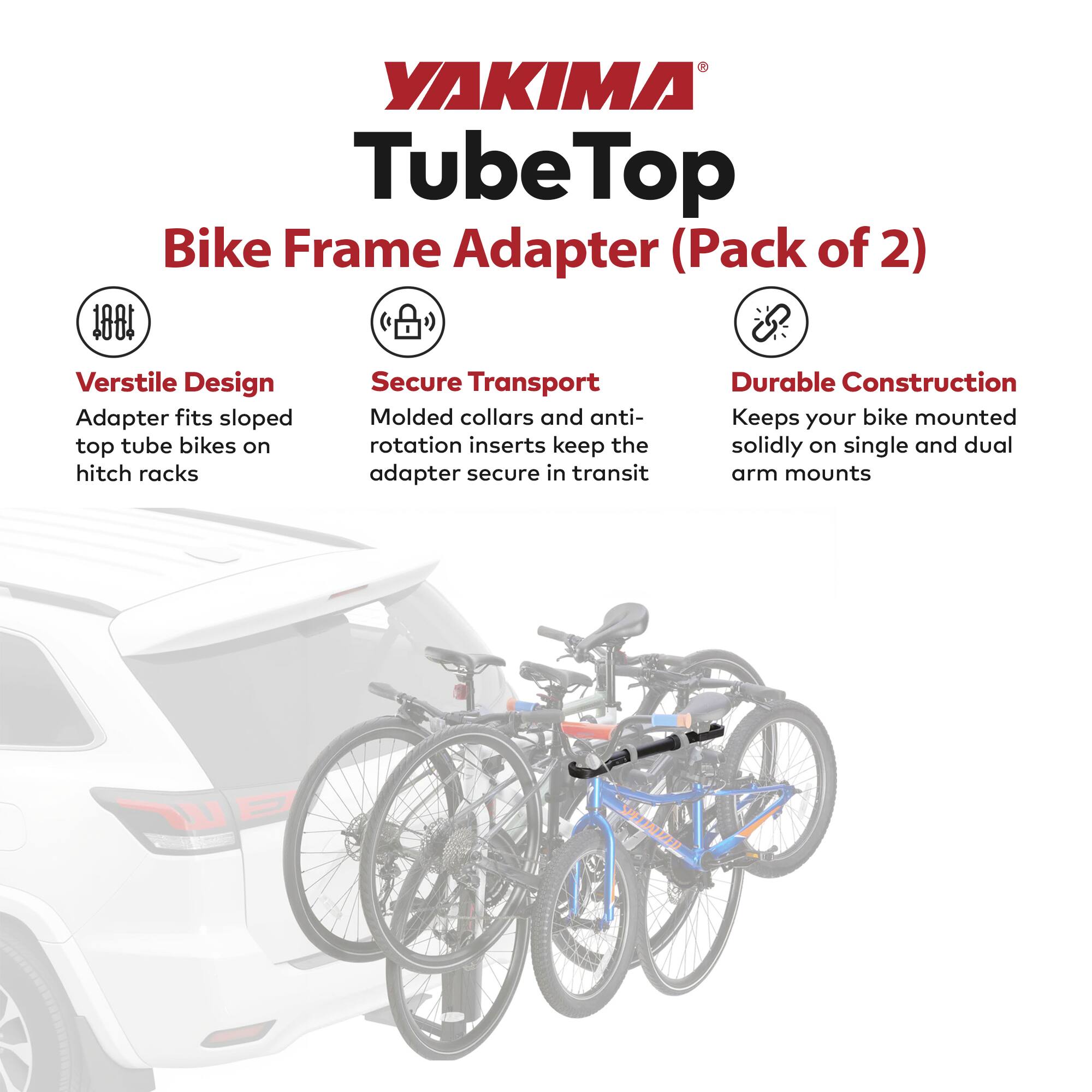 YAKIMA Tube Top Bike Frame Adapter (Pack of 2)

- **Versatile Design**
  - Adapter fits sloped top tube bikes on hitch racks

- **Secure Transport**
  - Molded collars and anti-rotation inserts keep the adapter secure in transit

- **Durable Construction**
  - Keeps your bike mounted solidly on single and dual arm mounts