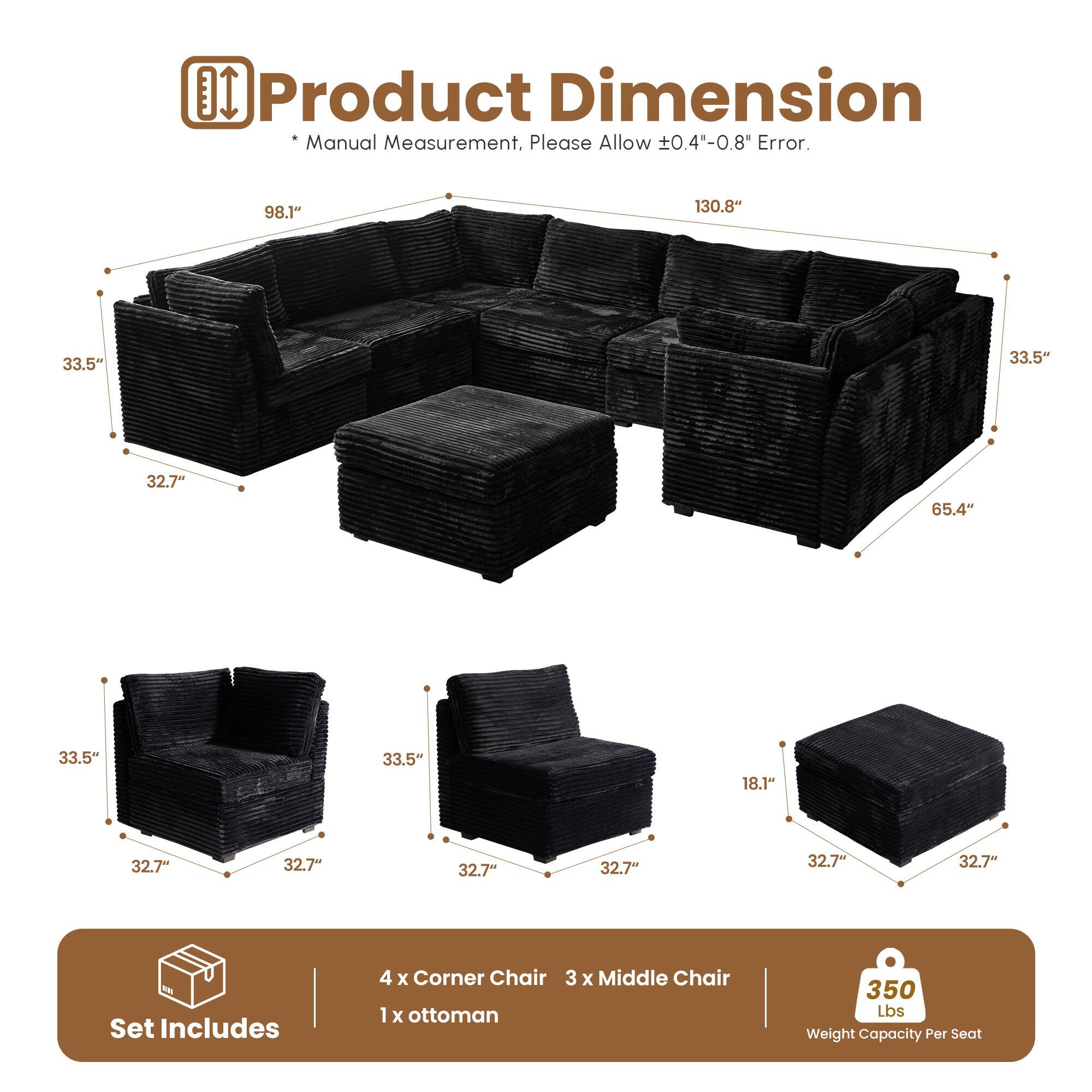 **Product Dimension**

*Manual Measurement, Please Allow ±0.4"-0.8" Error.*

- 98.1"
- 130.8"
- 33.5"
- 33.5"
- 32.7"
- 65.4"
- 33.5"
- 33.5"
- 18.1"
- 32.7"
- 32.7"
- 32.7"
- 32.7"
- 32.7"

**Set Includes**

- 4 x Corner Chair
- 3 x Middle Chair
- 1 x Ottoman

**350 Lbs Weight Capacity Per Seat**