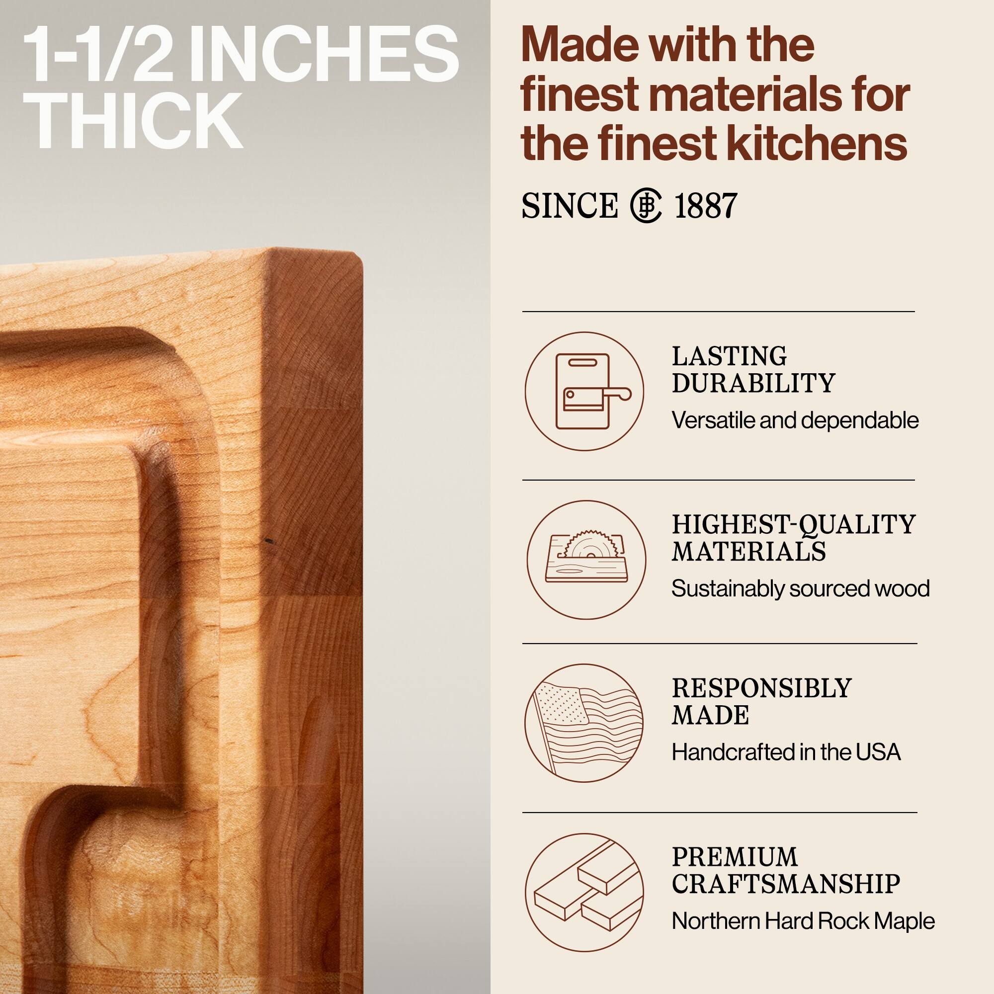 1-1/2 INCHES THICK

Made with the finest materials for the finest kitchens SINCE 1887

- LASTING DURABILITY
  Versatile and dependable

- HIGHEST-QUALITY MATERIALS
  Sustainably sourced wood

- RESPONSIBLY MADE
  Handcrafted in the USA

- PREMIUM CRAFTSMANSHIP
  Northern Hard Rock Maple