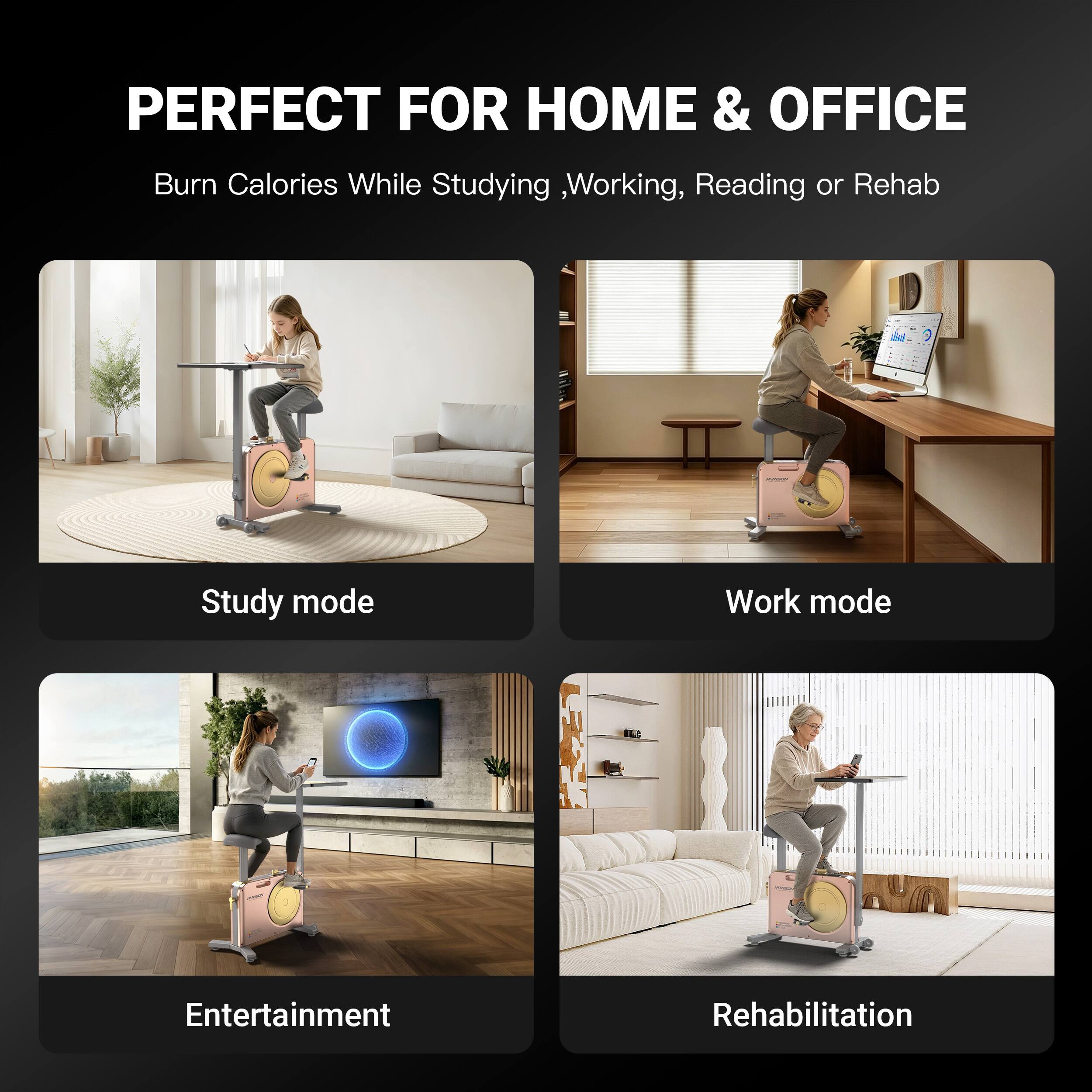 PERFECT FOR HOME & OFFICE  
Burn Calories While Studying, Working, Reading or Rehab

- Study mode
- Work mode
- Entertainment
- Rehabilitation