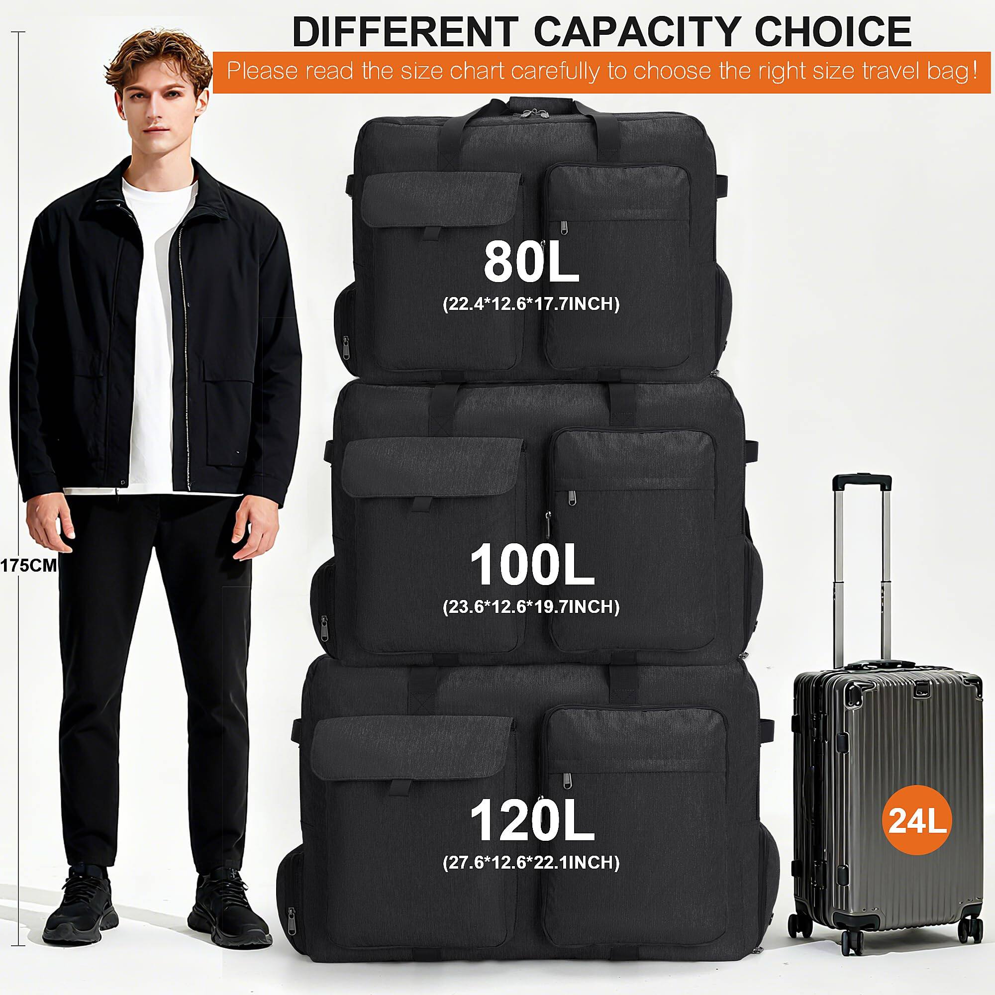 DIFFERENT CAPACITY CHOICE

Please read the size chart carefully to choose the right size travel bag!

80L (22.4*12.6*17.7INCH)

100L (23.6*12.6*19.7INCH)

120L (27.6*12.6*22.1INCH)

24L
