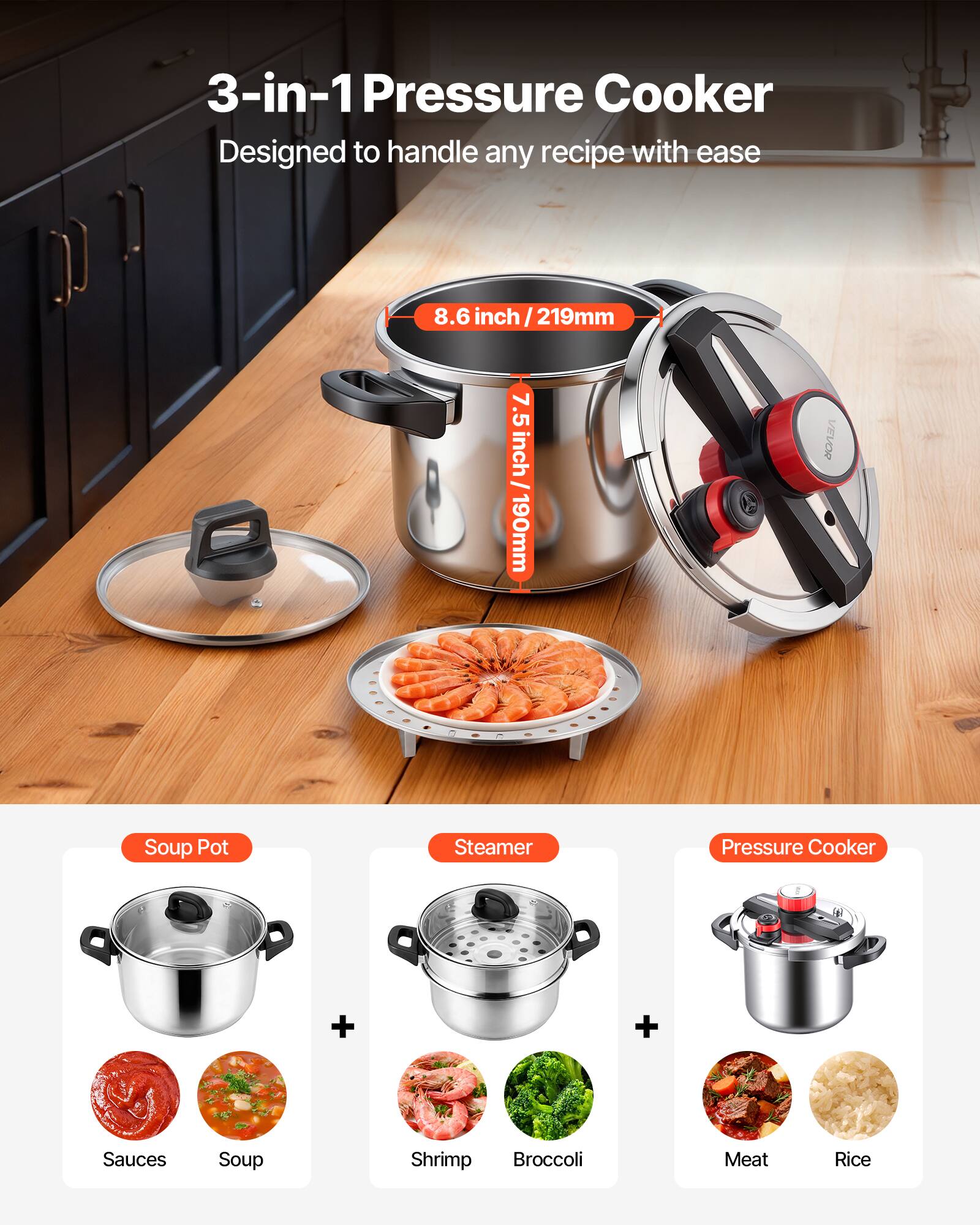 3-in-1 Pressure Cooker  
Designed to handle any recipe with ease  

8.6 inch / 219mm  
7.5 inch / 190mm  

VEVOR Soup Pot Steamer Pressure Cooker  

Soup Pot  
+  
Sauces Soup Shrimp Broccoli Meat Rice  

Pressure Cooker
