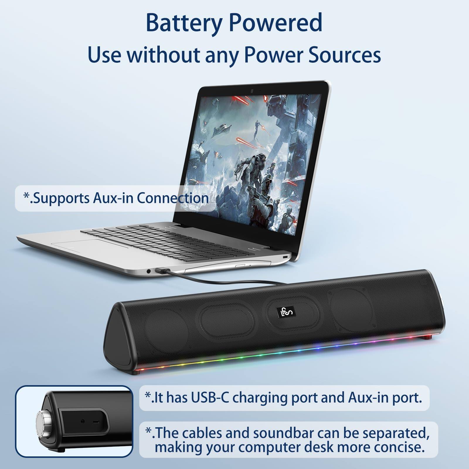 Battery Powered  
Use without any Power Sources  

*Supports Aux-in Connection  

*It has USB-C charging port and Aux-in port.  

*The cables and soundbar can be separated, making your computer desk more concise.