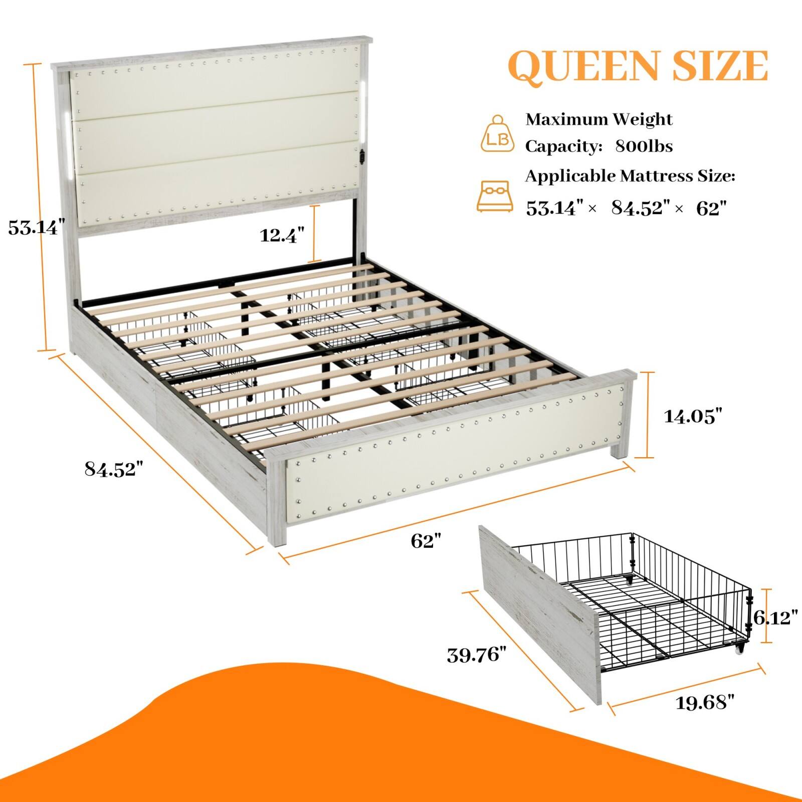 **QUEEN SIZE**

- Maximum Weight Capacity: 800lbs
- Applicable Mattress Size: 53.14" x 84.52" x 62"

**Dimensions:**
- 53.14"
- 84.52"
- 62"
- 14.05"
- 39.76"
- 19.68"
- 6.12"