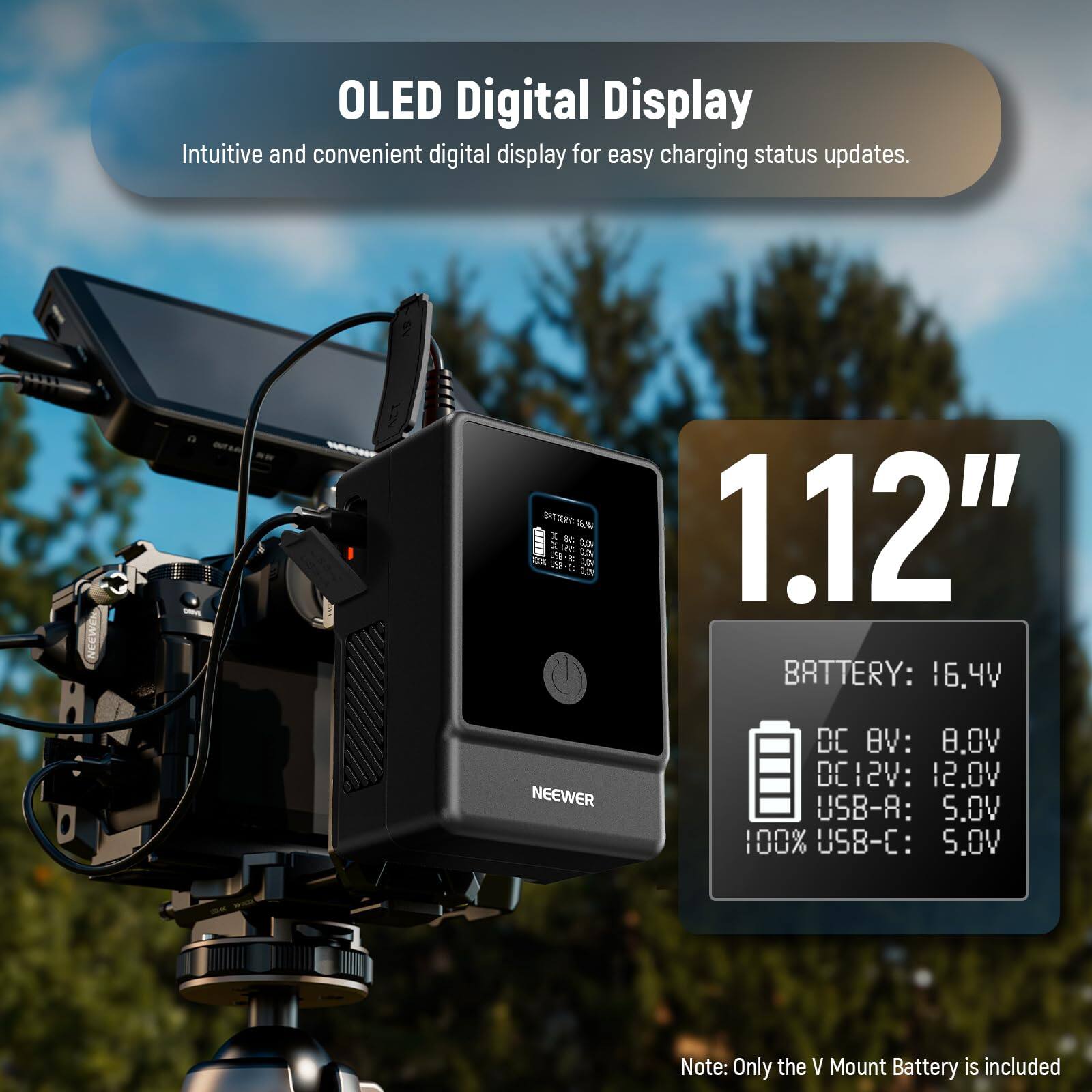 OLED Digital Display  
Intuitive and convenient digital display for easy charging status updates.  

1.12"  

BATTERY: 16.4V  
DC 8V: 8.0V  
DC 12V: 12.0V  
USB-A: 5.0V  
100% USB-C: 5.0V  

Note: Only the V Mount Battery is included