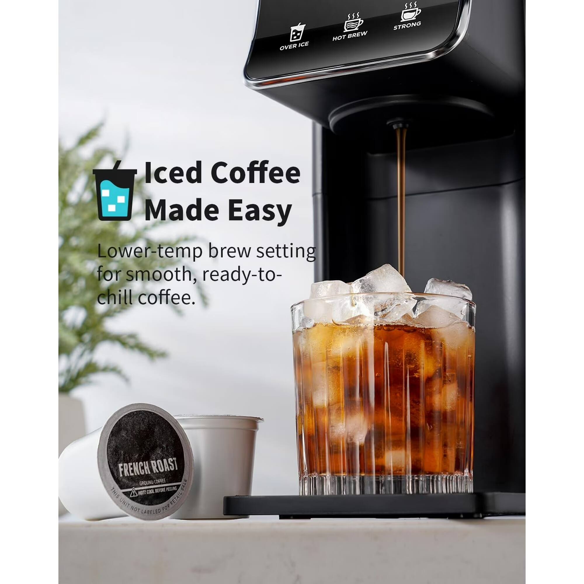 OVER ICE  
HOT BREW  
STRONG  
Iced Coffee Made Easy  
Lower-temp brew setting for smooth, ready-to-chill coffee.  
FRENCH ROAST GROUND COFFEE  
THIS 4 HOTT COOL BEFORE  
NOT FOR CABELED