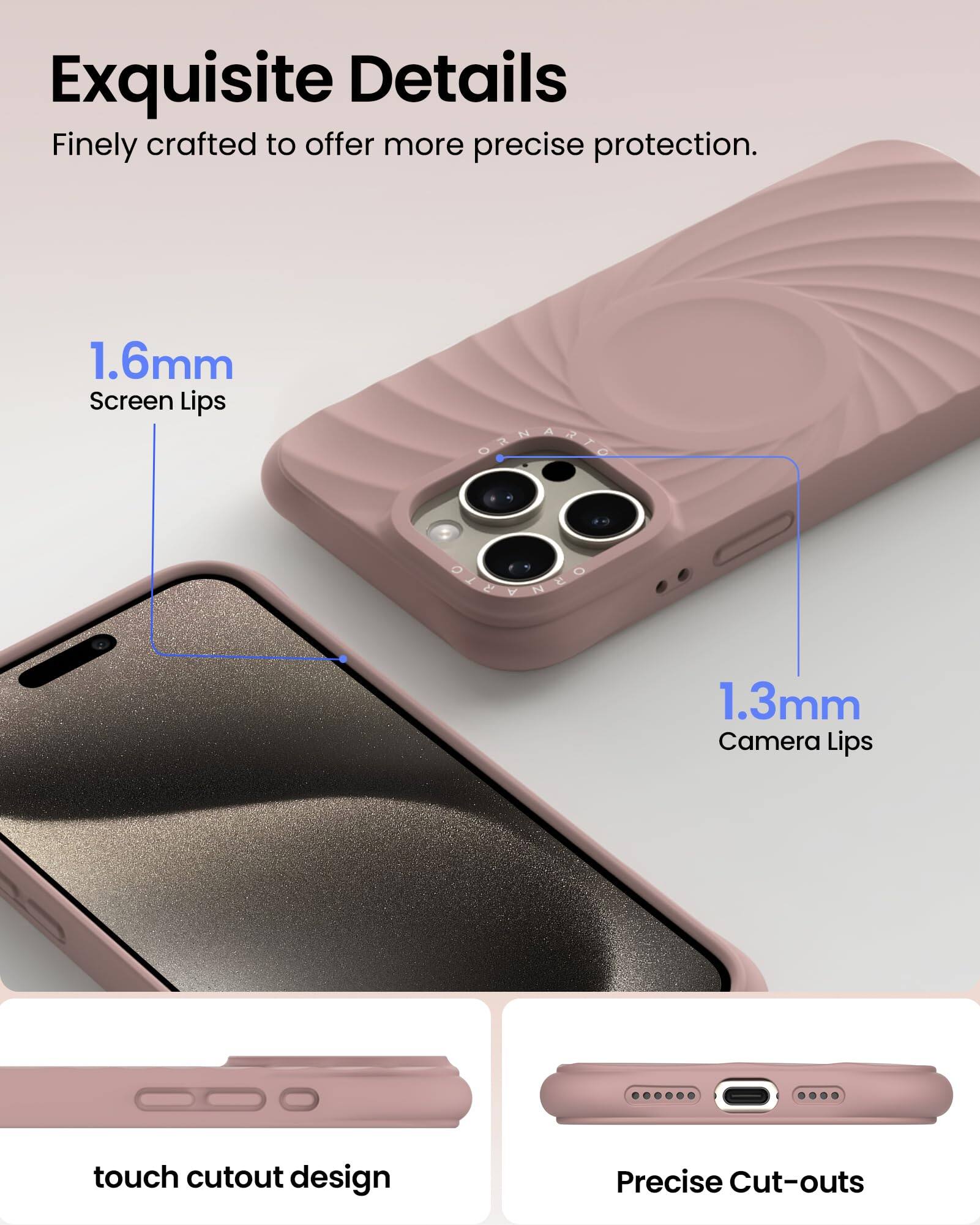 Exquisite Details Finely crafted to offer more precise protection. 1.6mm Screen Lips 1.3mm Camera Lips touch cutout design Precise Cut-outs