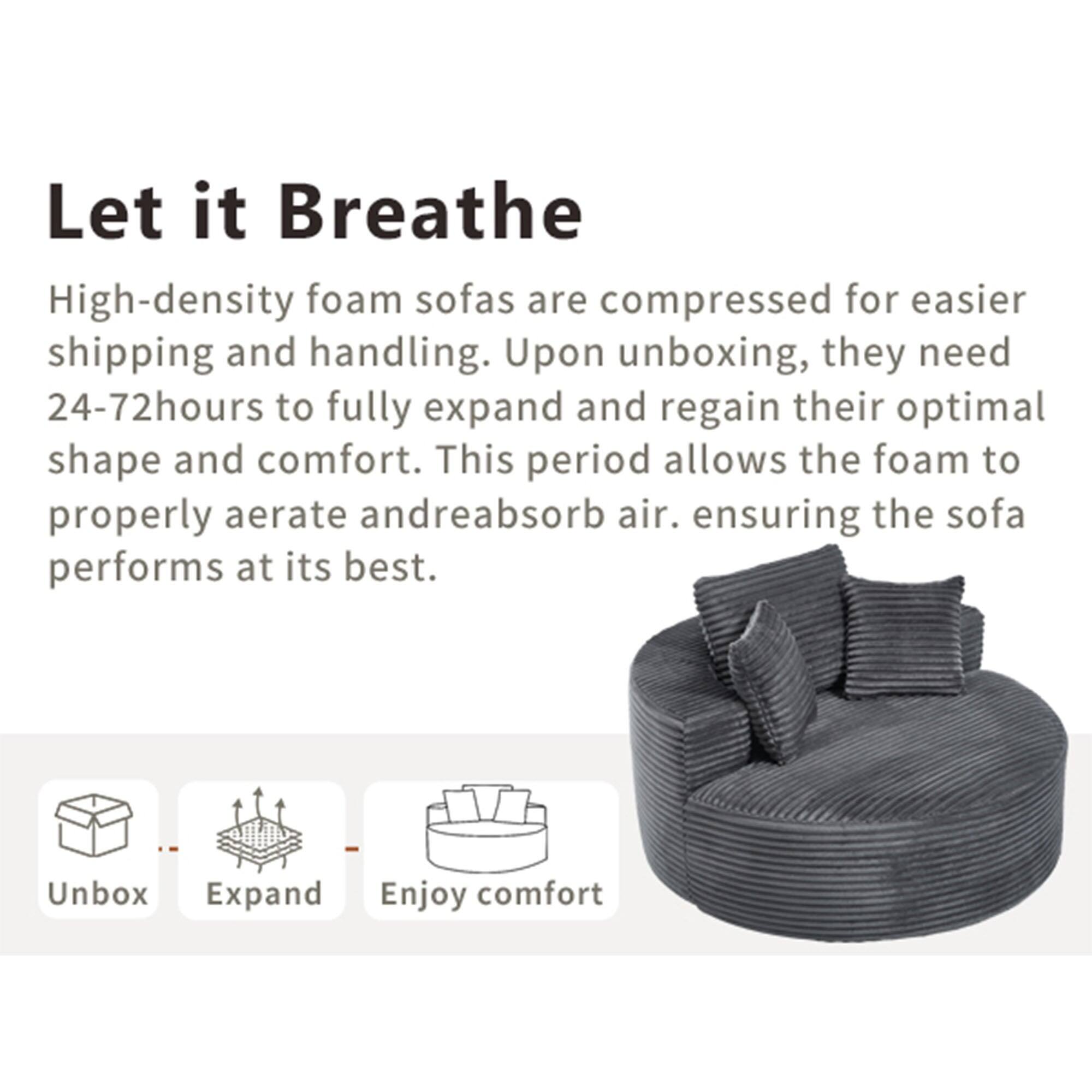 Let it Breathe

High-density foam sofas are compressed for easier shipping and handling. Upon unboxing, they need 24-72 hours to fully expand and regain their optimal shape and comfort. This period allows the foam to properly aerate and reabsorb air, ensuring the sofa performs at its best.

Unbox  
Expand  
Enjoy comfort