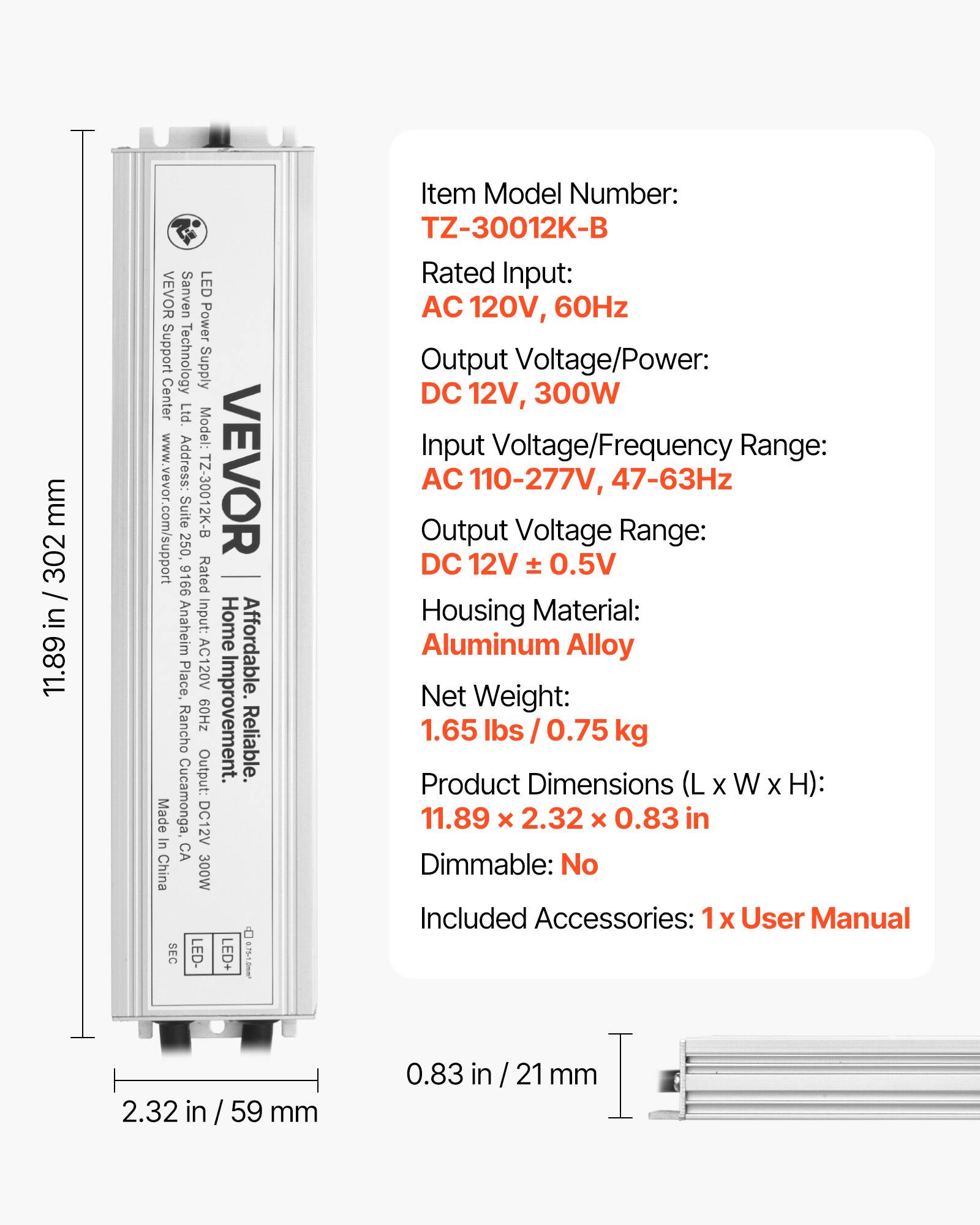 **VEVOR Sanven LED Power Supply Center Ltd.**

**Model Number:** TZ-30012K-B

**Rated Input:** AC 120V, 60Hz

**Output Voltage/Power:** DC 12V, 300W

**Input Voltage/Frequency Range:** AC 110-277V, 47-63Hz

**Output Voltage Range:** DC 12V ± 0.5V

**Housing Material:** Aluminum Alloy

**Net Weight:** 1.65 lbs / 0.75 kg

**Product Dimensions (L x W x H):** 11.89 x 2.32 x 0.83 in

**Dimmable:** No

**Included Accessories:** 1 x User Manual

**Address:** Home Place, Rancho Cucamonga, CA

**Affordable. Reliable.**

**SEC LED+ LED-**