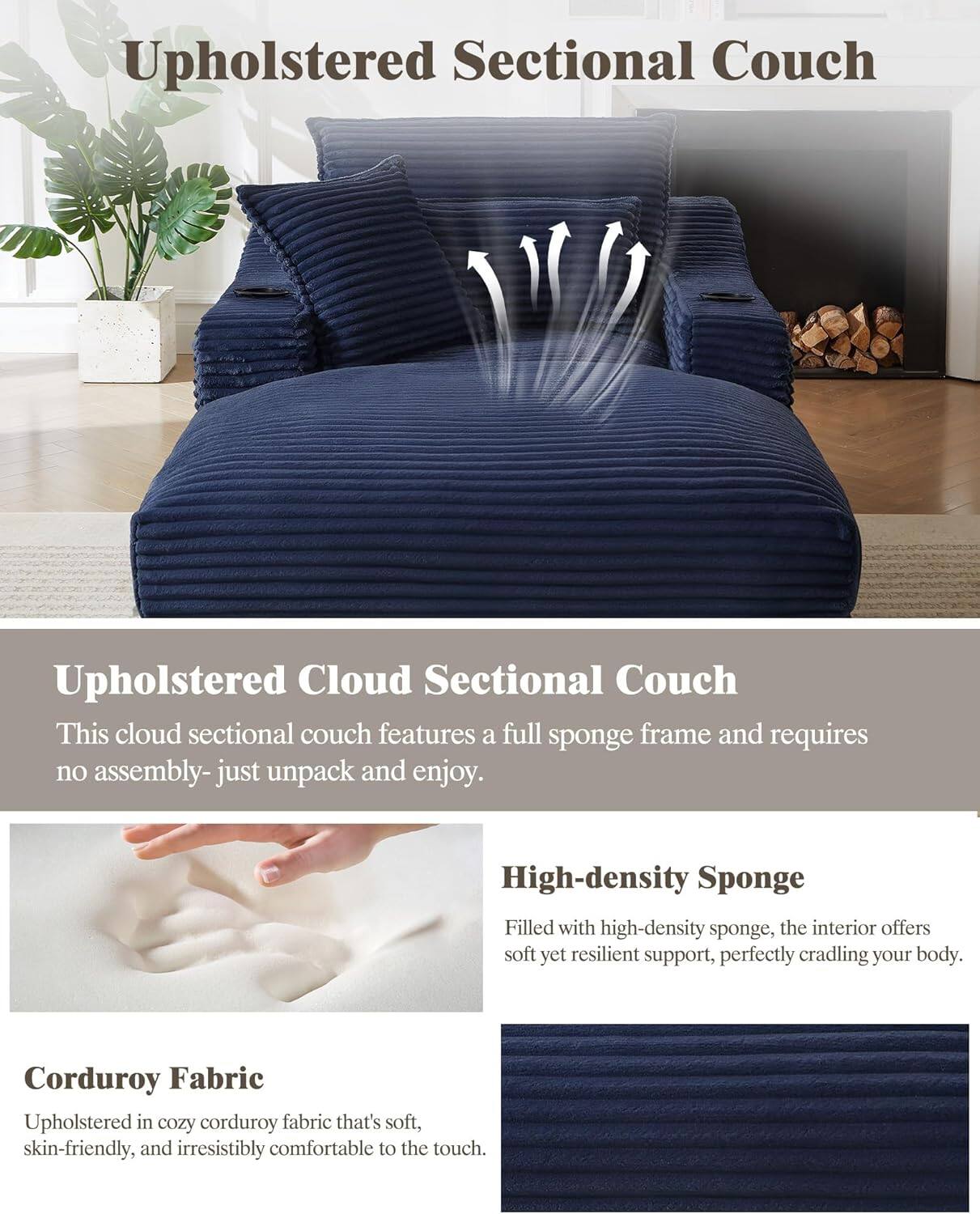 **Upholstered Sectional Couch**

**Upholstered Cloud Sectional Couch**
- This cloud sectional couch features a full sponge frame and requires no assembly—just unpack and enjoy.

**High-density Sponge**
- Filled with high-density sponge, the interior offers soft yet resilient support, perfectly cradling your body.

**Corduroy Fabric**
- Upholstered in cozy corduroy fabric that's soft, skin-friendly, and irresistibly comfortable to the touch.