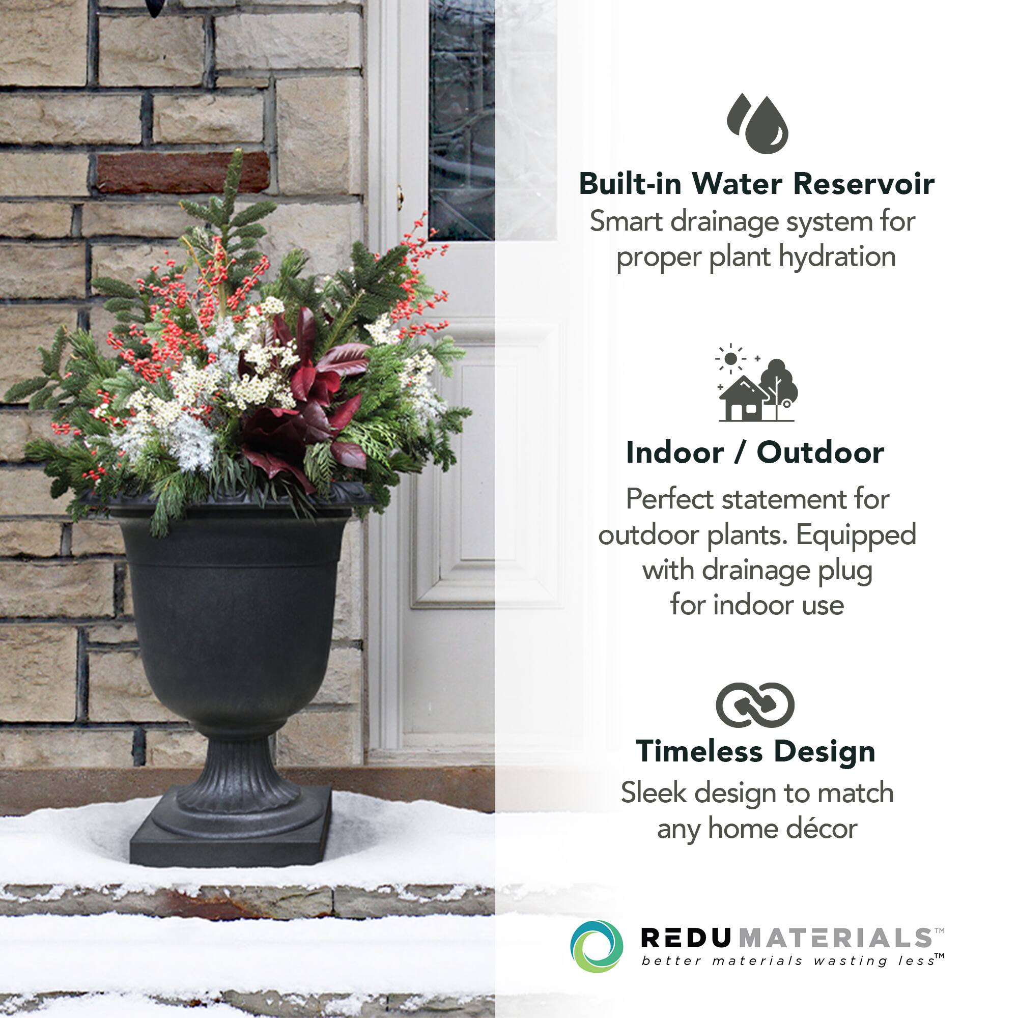 Built-in Water Reservoir  
Smart drainage system for proper plant hydration  

Indoor / Outdoor  
Perfect statement for outdoor plants. Equipped with drainage plug for indoor use  

Timeless Design  
Sleek design to match any home décor  

REDU MATERIALS  
better materials wasting less™