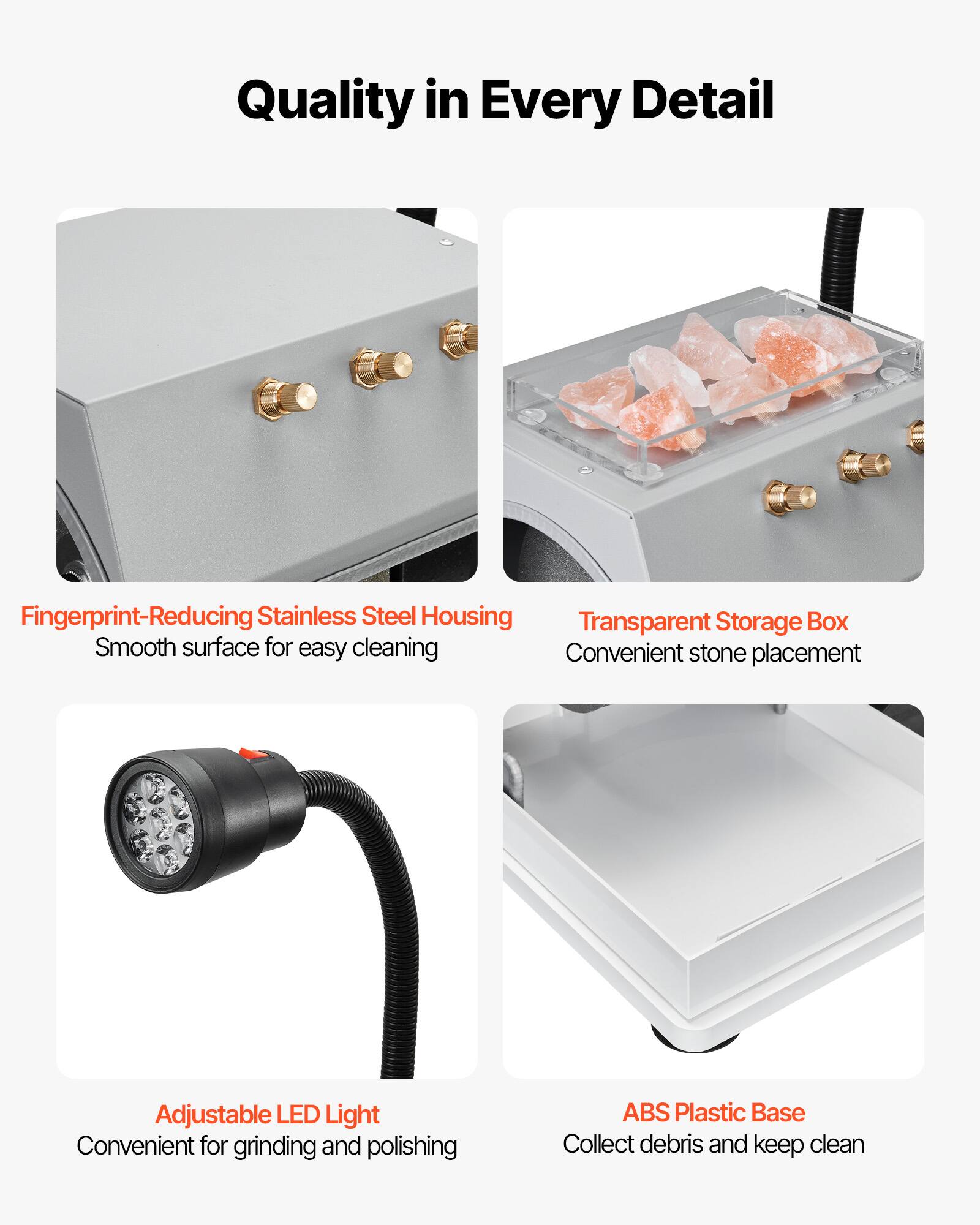 Quality in Every Detail

- Fingerprint-Reducing Stainless Steel Housing
  - Smooth surface for easy cleaning

- Transparent Storage Box
  - Convenient stone placement

- Adjustable LED Light
  - Convenient for grinding and polishing

- ABS Plastic Base
  - Collect debris and keep clean