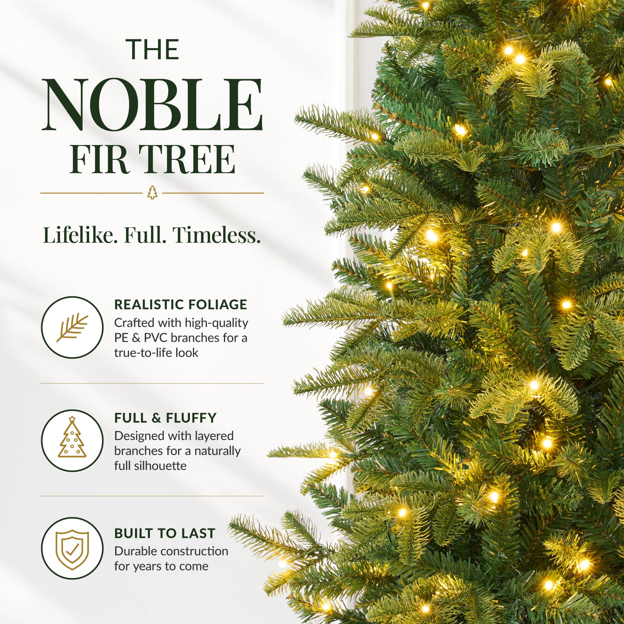 THE NOBLE FIR TREE  
Lifelike. Full. Timeless.  

REALISTIC FOLIAGE  
Crafted with high-quality PE & PVC branches for a true-to-life look  

FULL & FLUFFY  
Designed with layered branches for a naturally full silhouette  

BUILT TO LAST  
Durable construction for years to come