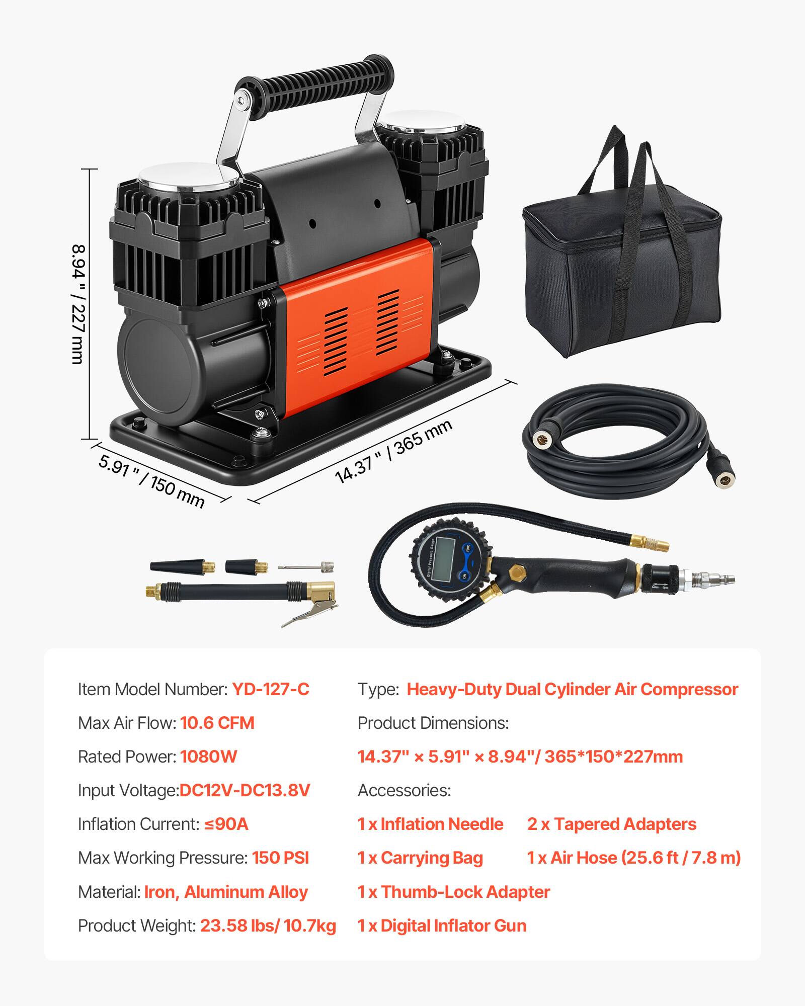 8.94" / 227 mm  
5.91" / 150 mm  
14.37" / 365 mm  

Item Model Number: YD-127-C  
Type: Heavy-Duty Dual Cylinder Air Compressor  

Max Air Flow: 10.6 CFM  
Rated Power: 1080W  
Input Voltage: DC12V-DC13.8V  
Inflation Current: ≤90A  
Max Working Pressure: 150 PSI  

Product Dimensions: 14.37" x 5.91" x 8.94" / 365*150*227mm  

Accessories:  
1 x Inflation Needle  
1 x Carrying Bag  
2 x Tapered Adapters  
1 x Air Hose (25.6 ft / 7.8 m)  
1 x Thumb-Lock Adapter  
1 x Digital Inflator Gun  

Material: Iron, Aluminum Alloy  
Product Weight: 23.58 lbs / 10.7kg