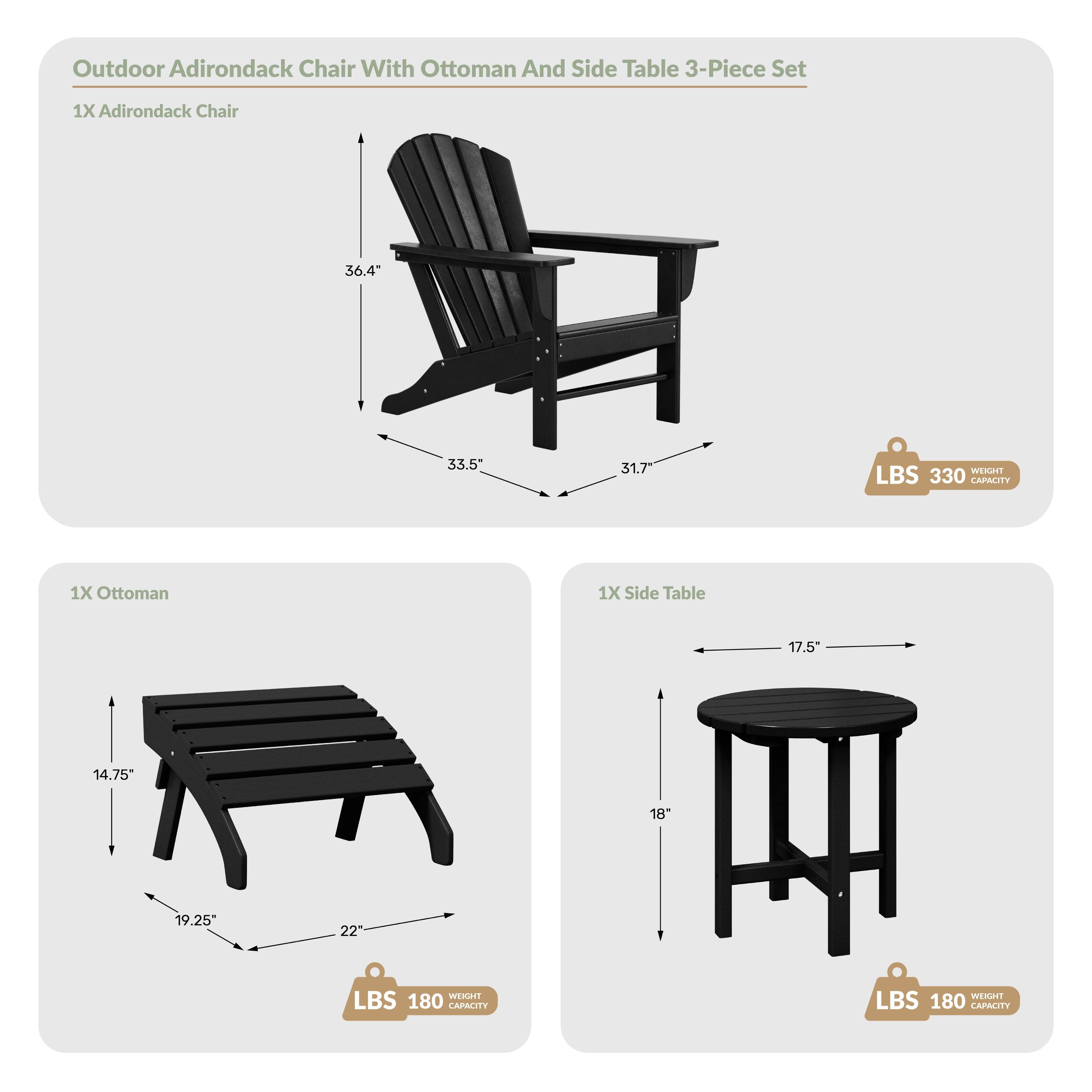 Outdoor Adirondack Chair With Ottoman And Side Table 3-Piece Set

1X Adirondack Chair
- Height: 36.4"
- Width: 33.5"
- Depth: 31.7"
- Weight Capacity: 330 LBS

1X Ottoman
- Height: 14.75"
- Width: 19.25"
- Depth: 22"
- Weight Capacity: 180 LBS

1X Side Table
- Diameter: 17.5"
- Height: 18"
- Weight Capacity: 180 LBS