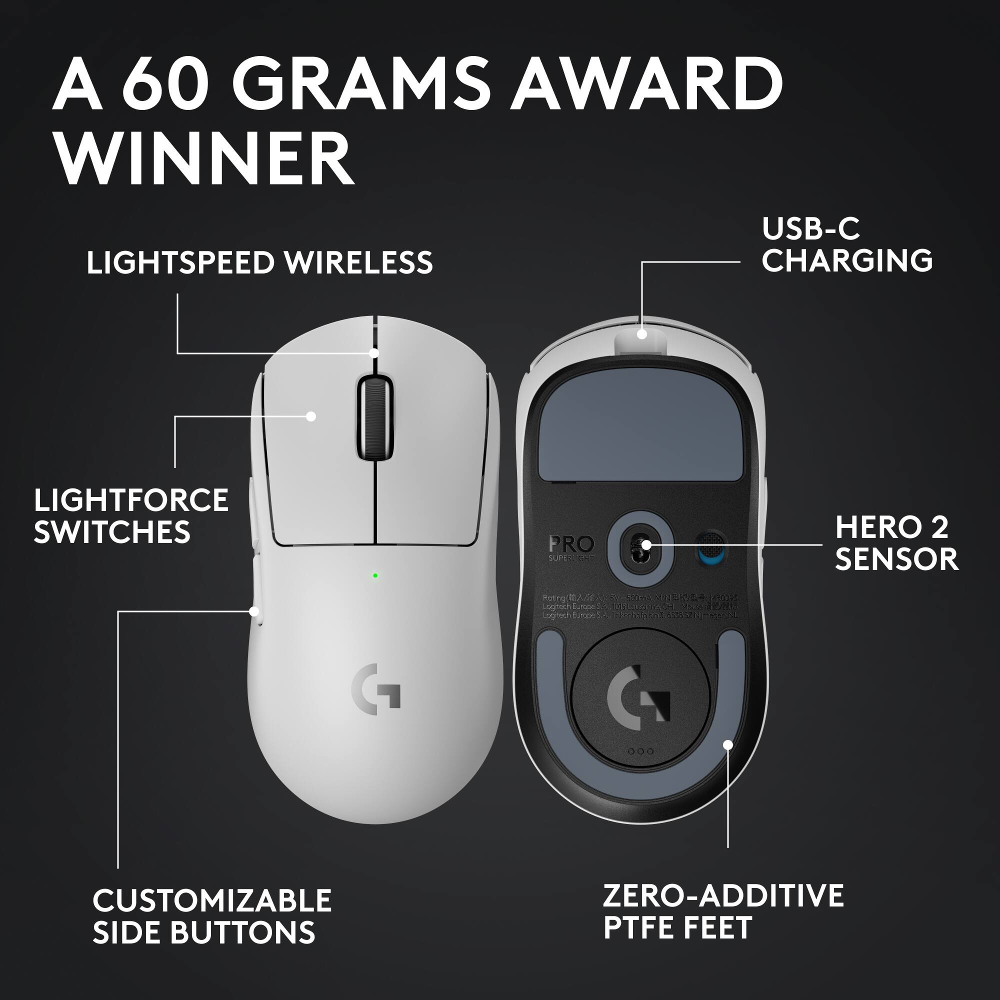A 60 GRAMS AWARD WINNER
USB-C CHARGING
LIGHTSPEED WIRELESS
LIGHTFORCE SWITCHES
HERO 2 SENSOR
CUSTOMIZABLE SIDE BUTTONS
ZERO-ADDITIVE PTFE FEET