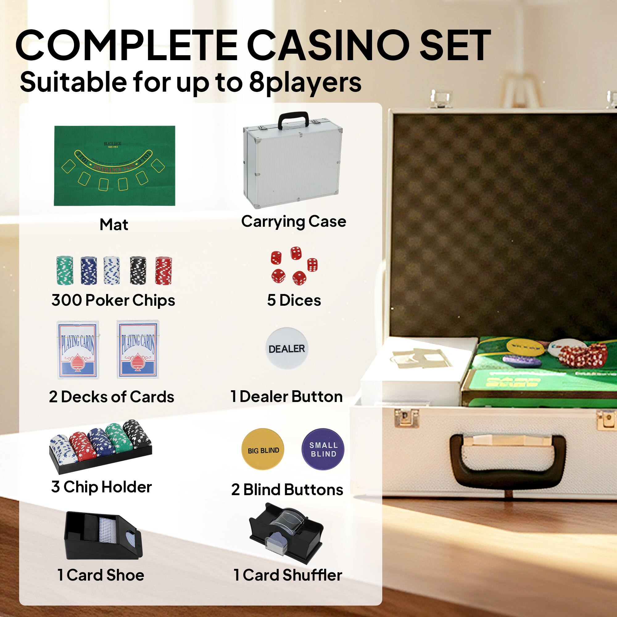 COMPLETE CASINO SET  
Suitable for up to 8 players

- Mat
- Carrying Case
- 300 Poker Chips
- 5 Dice
- 2 Decks of Cards
- 1 Dealer Button
- 3 Chip Holder
- 2 Blind Buttons
- 1 Card Shoe
- 1 Card Shuffler