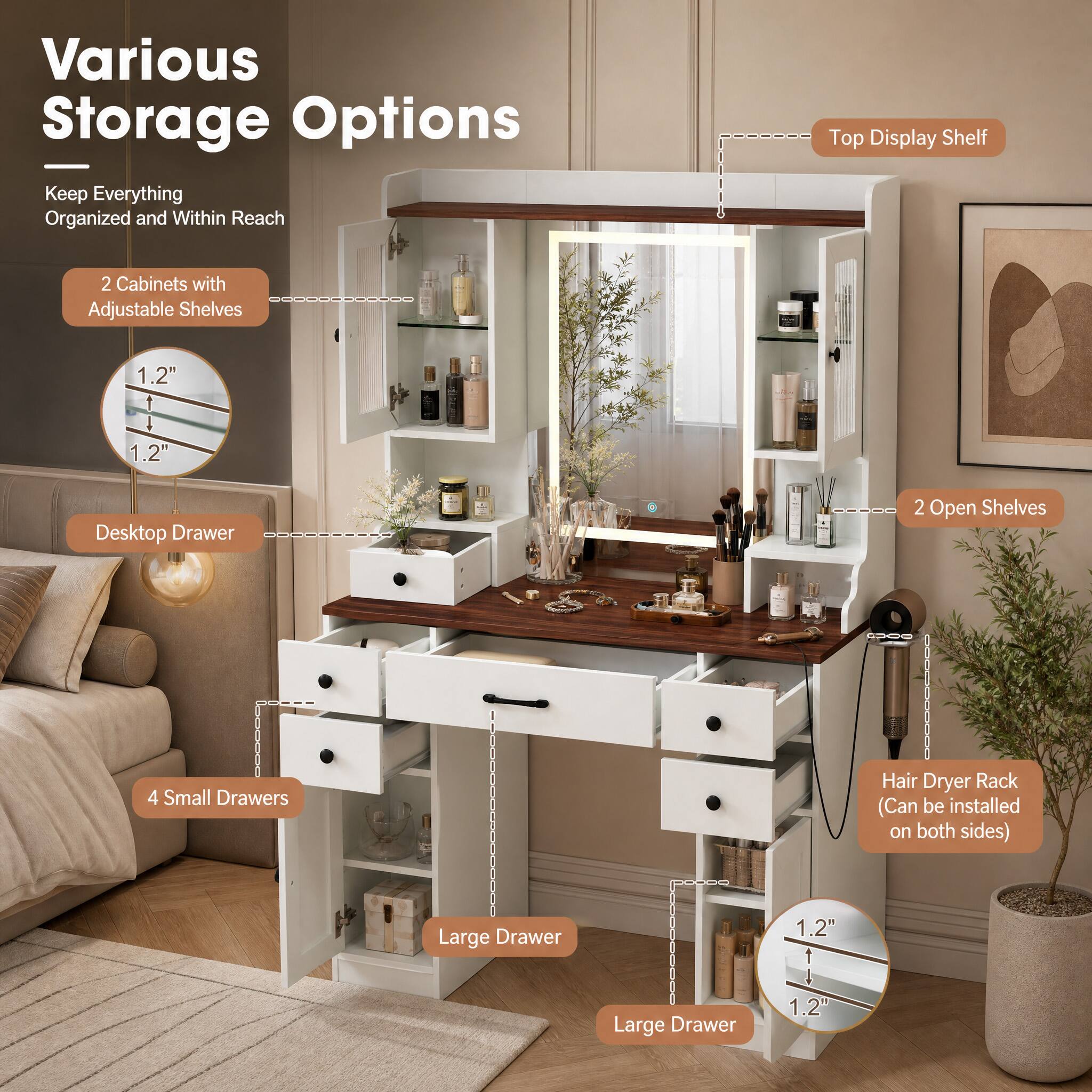 Various Storage Options  
Keep Everything Organized and Within Reach

- Top Display Shelf
- 2 Cabinets with Adjustable Shelves
- 1.2" 1 1.2"
- Desktop Drawer
- 2 Open Shelves
- 4 Small Drawers
- Hair Dryer Rack (Can be installed on both sides)
- Large Drawer
- Large Drawer
- 1.2" 1 1.2"