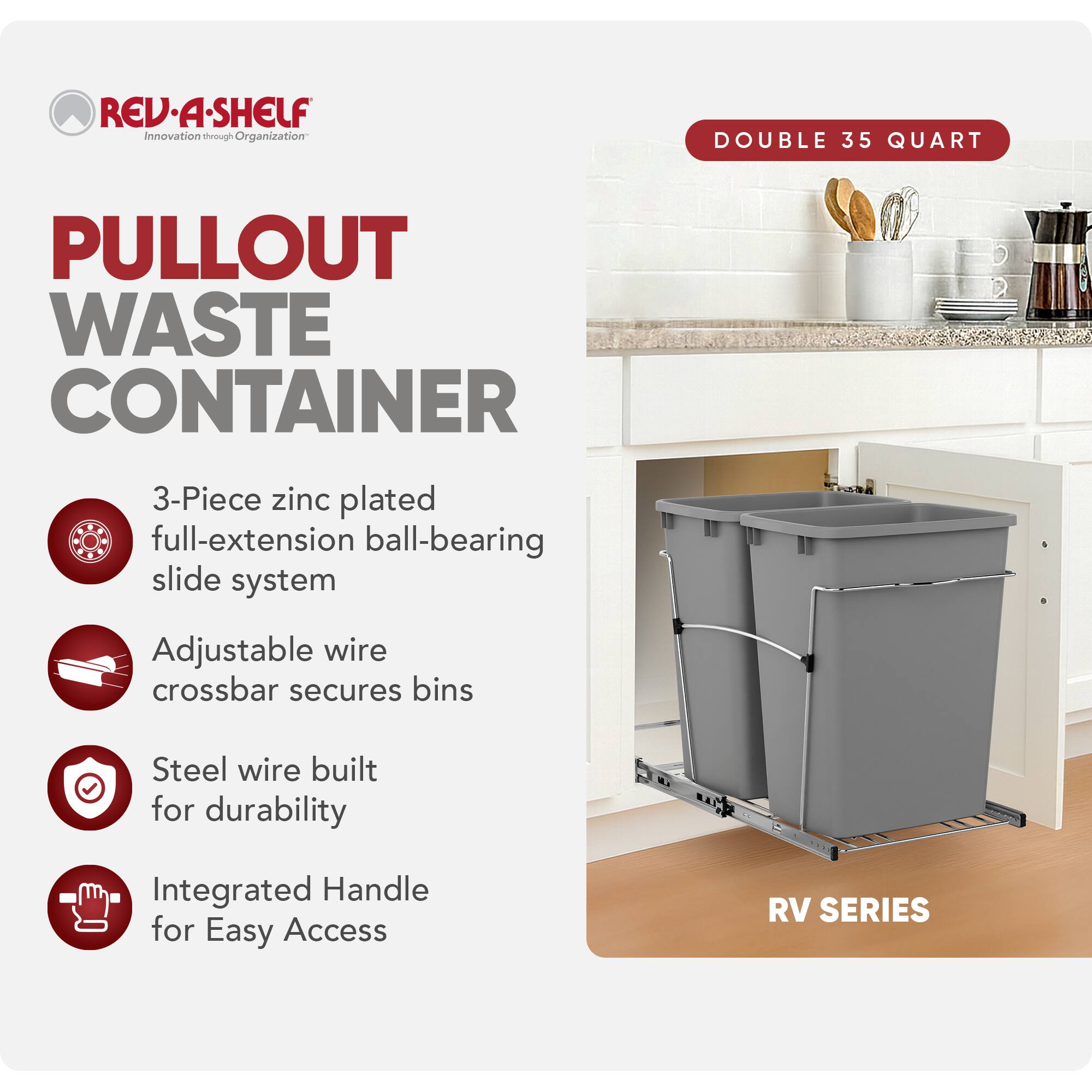 RED A SHELF  
Innovation through Organization  

PULLOUT WASTE CONTAINER  

DOUBLE 35 QUART  

3-Piece zinc plated full-extension ball-bearing slide system  
Adjustable wire crossbar secures bins  
Steel wire built for durability  
Integrated Handle for Easy Access  

RV SERIES