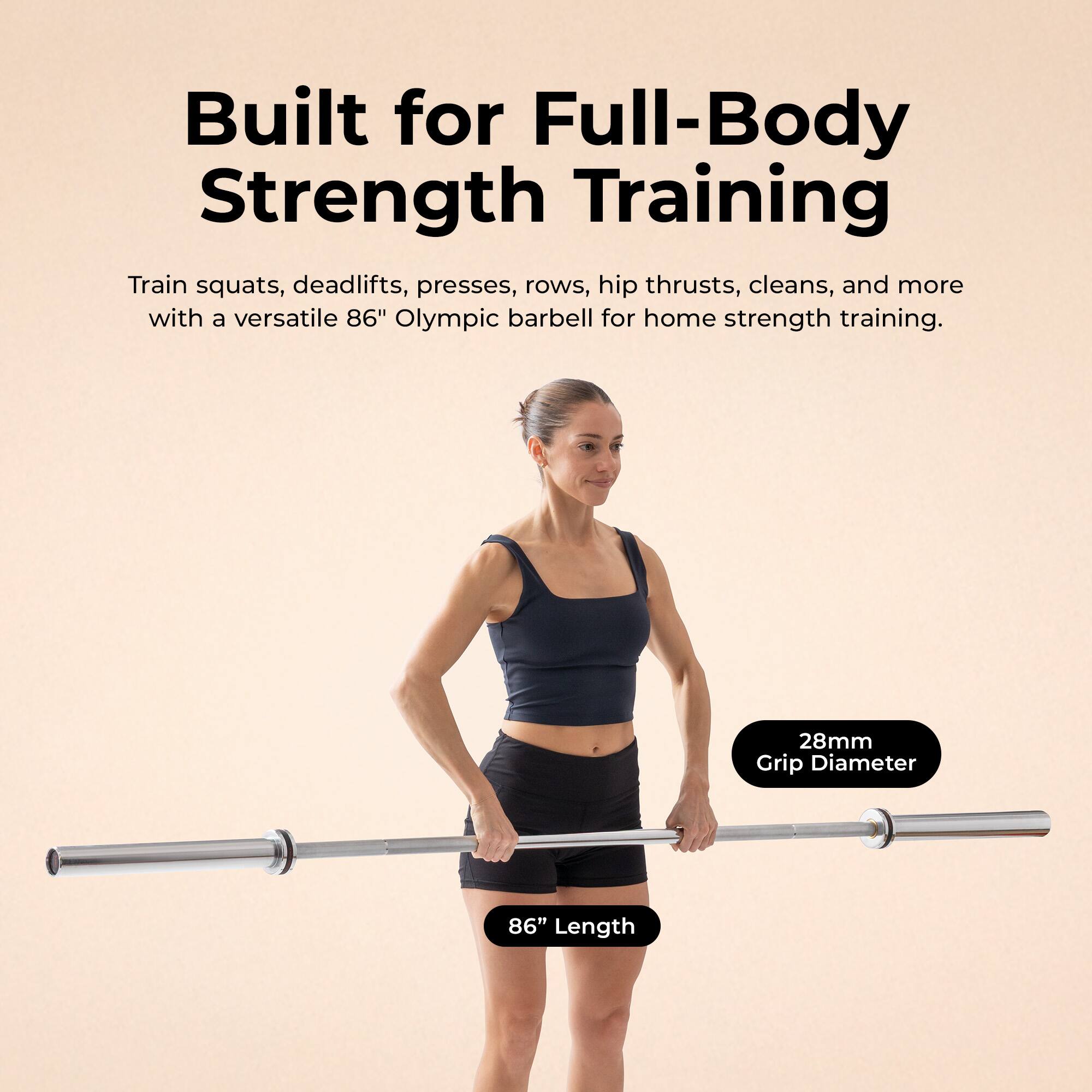 Built for Full-Body Strength Training

Train squats, deadlifts, presses, rows, hip thrusts, cleans, and more with a versatile 86" Olympic barbell for home strength training.

- 28mm Grip Diameter
- 86" Length