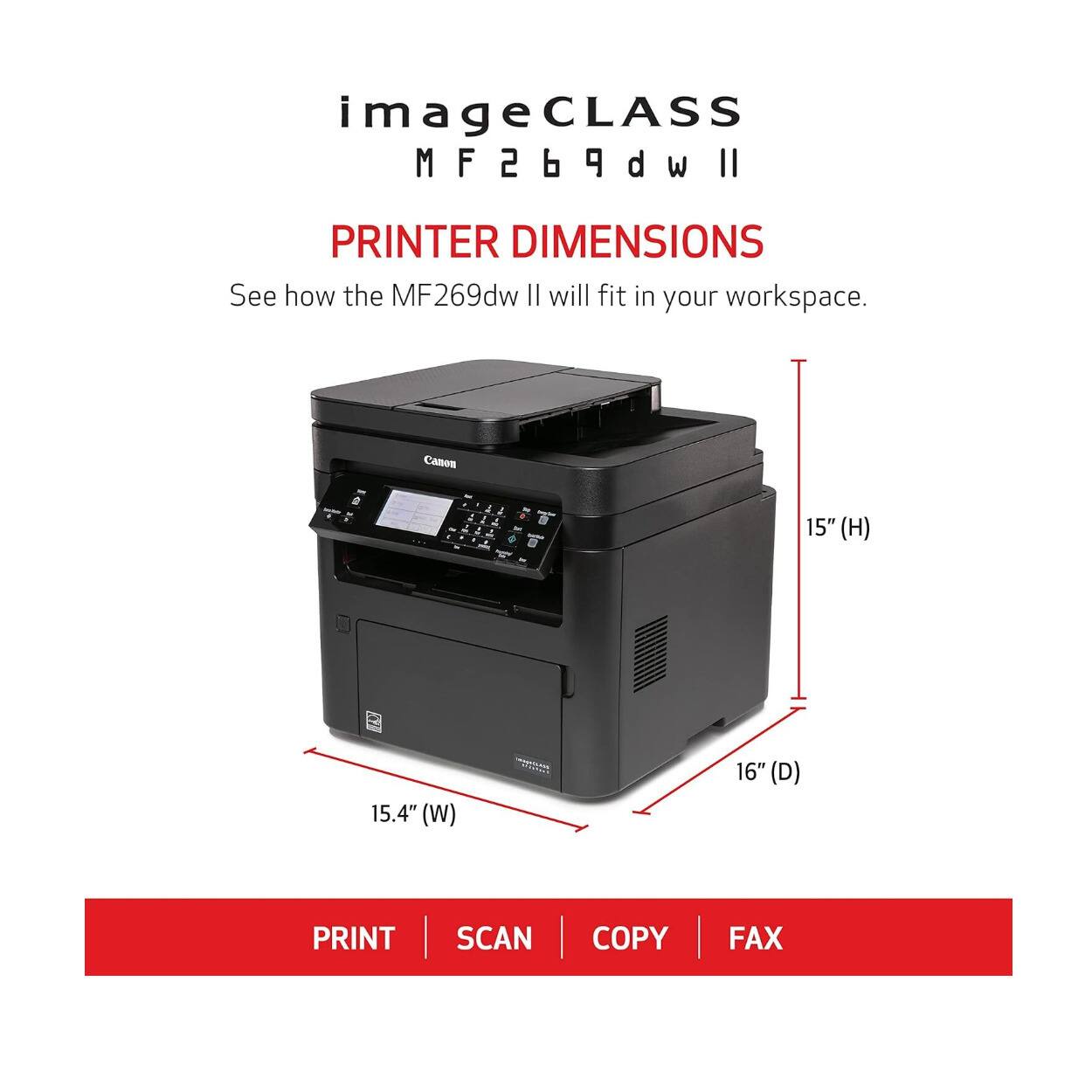 imageCLASS  
MF269dw II  

PRINTER DIMENSIONS  
See how the MF269dw II will fit in your workspace.  

15" (H)  
15.4" (W)  
16" (D)  

PRINT | SCAN | COPY | FAX