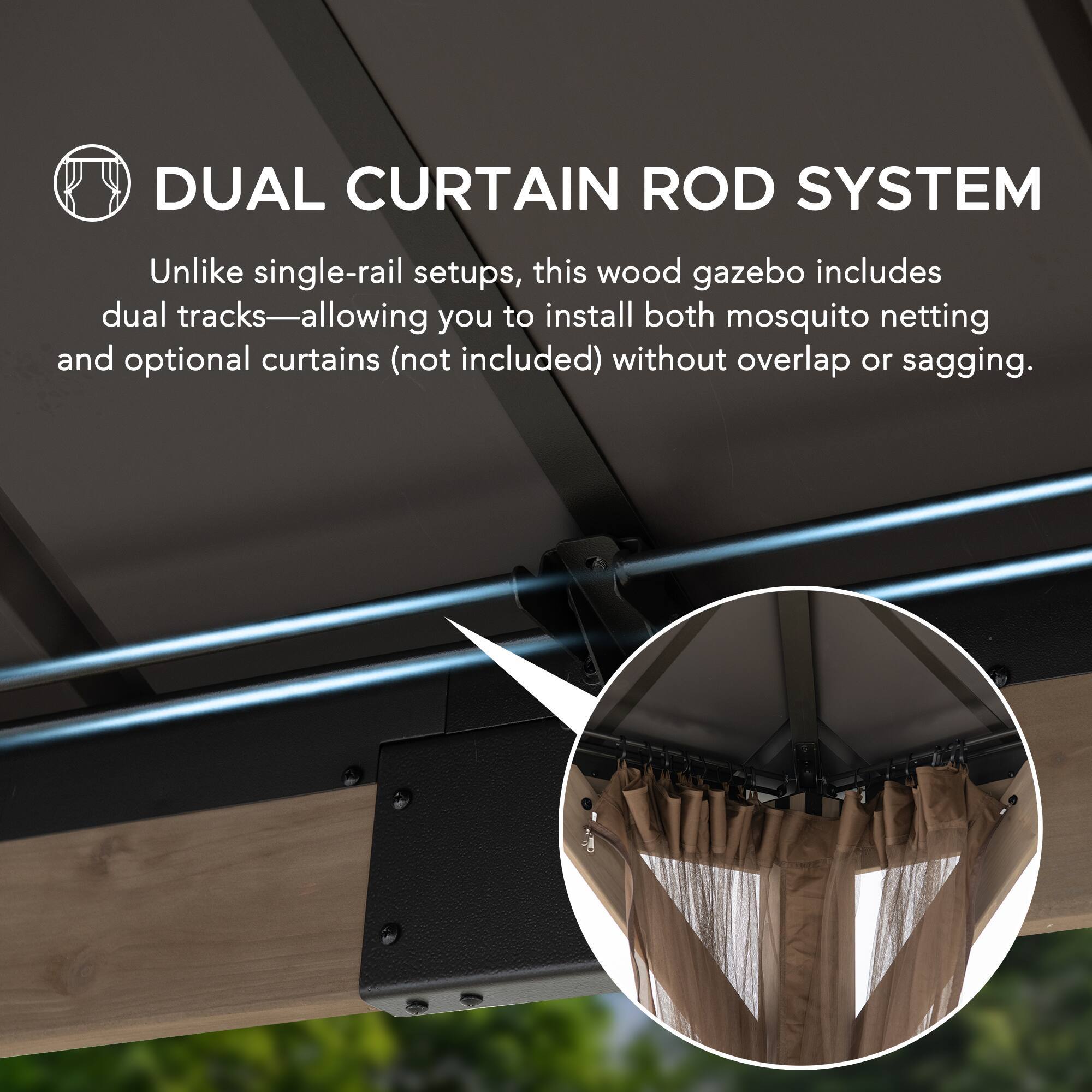DUAL CURTAIN ROD SYSTEM

Unlike single-rail setups, this wood gazebo includes dual tracks—allowing you to install both mosquito netting and optional curtains (not included) without overlap or sagging.