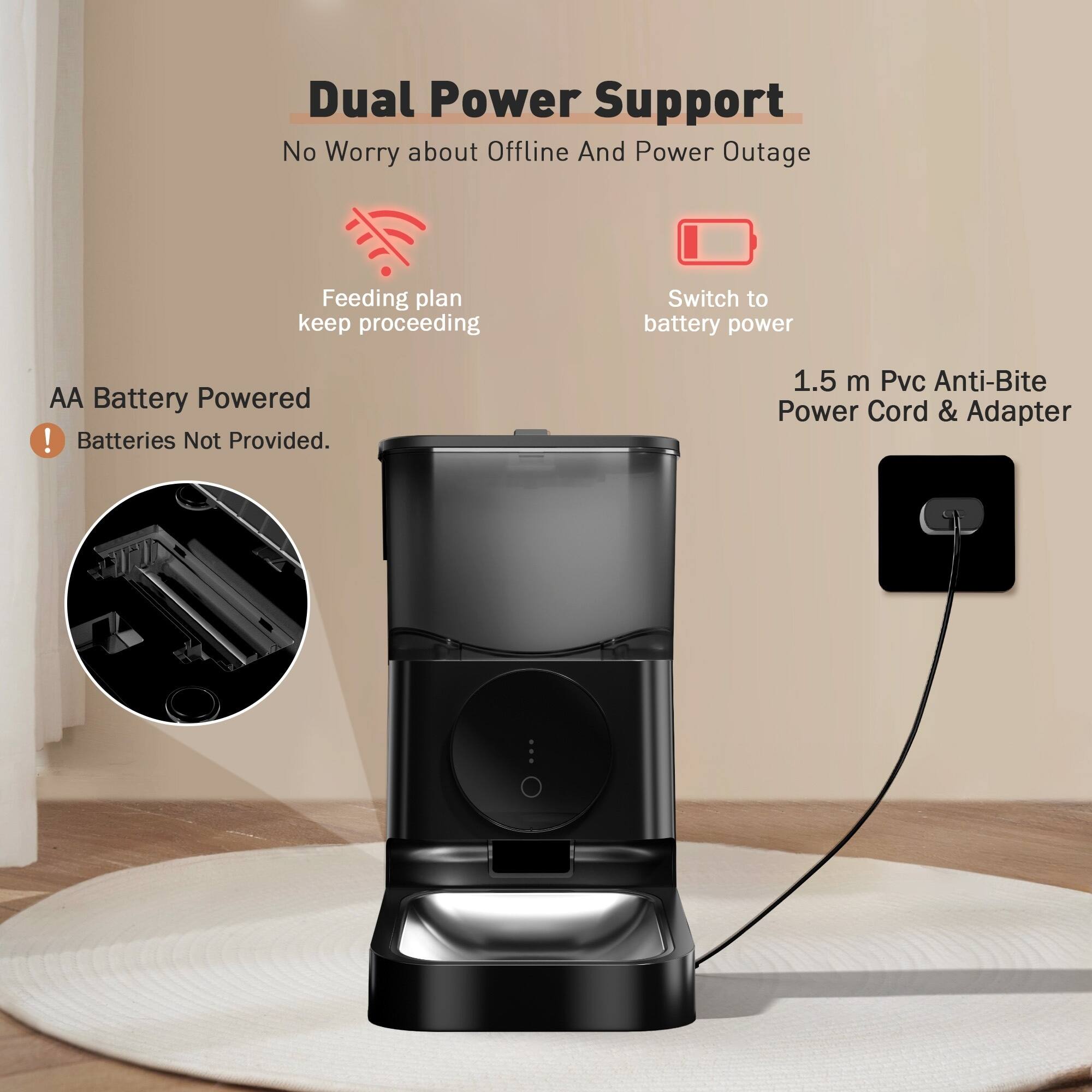 Dual Power Support  
No Worry about Offline And Power Outage  

Feeding plan keep proceeding  

Switch to battery power  

AA Battery Powered  
Batteries Not Provided.  

1.5 m Pvc Anti-Bite Power Cord & Adapter