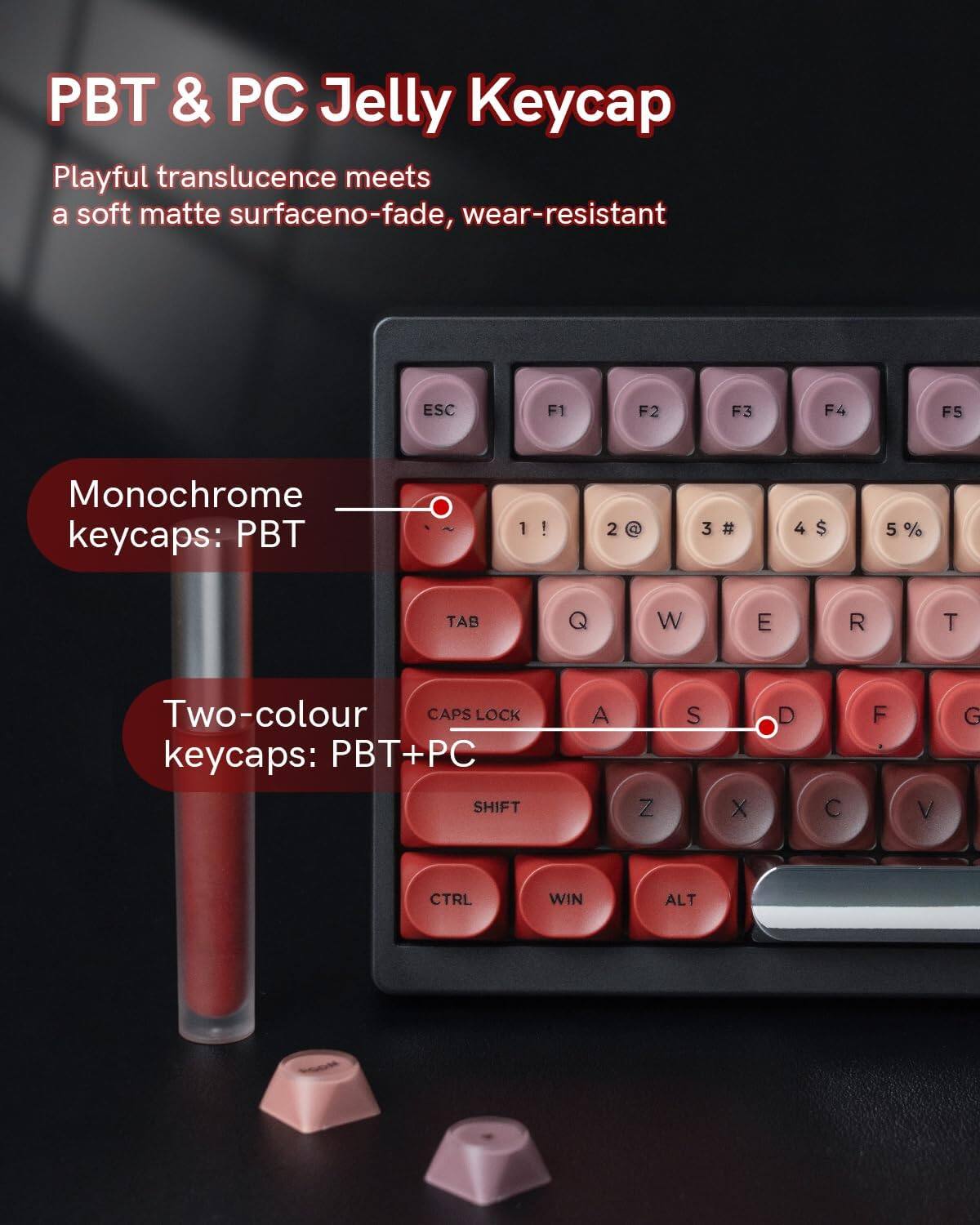 PBT & PC Jelly Keycap

Playful translucence meets a soft matte surface, no-fade, wear-resistant

Monochrome keycaps: PBT

Two-colour keycaps: PBT+PC

ESC F1 F2 F3 F4 F5

1 ! 2 @ 3 # 4 $ 5 %

TAB W E R T

CAPS LOCK

SHIFT A Z S X D C F V G

CTRL WIN ALT