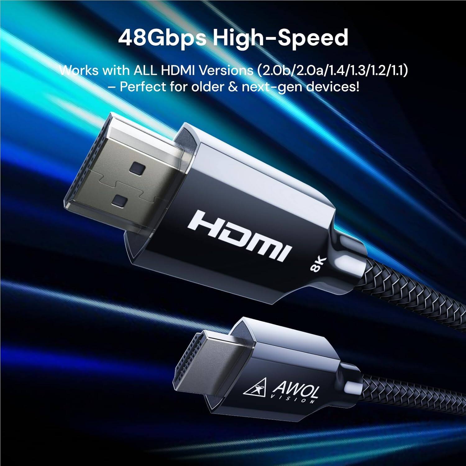 48Gbps High-Speed  
Works with ALL HDMI Versions (2.0b/2.0a/1.4/1.3/1.2/1.1)  
- Perfect for older & next-gen devices!  
HDMI 8K  
AWOL VISION