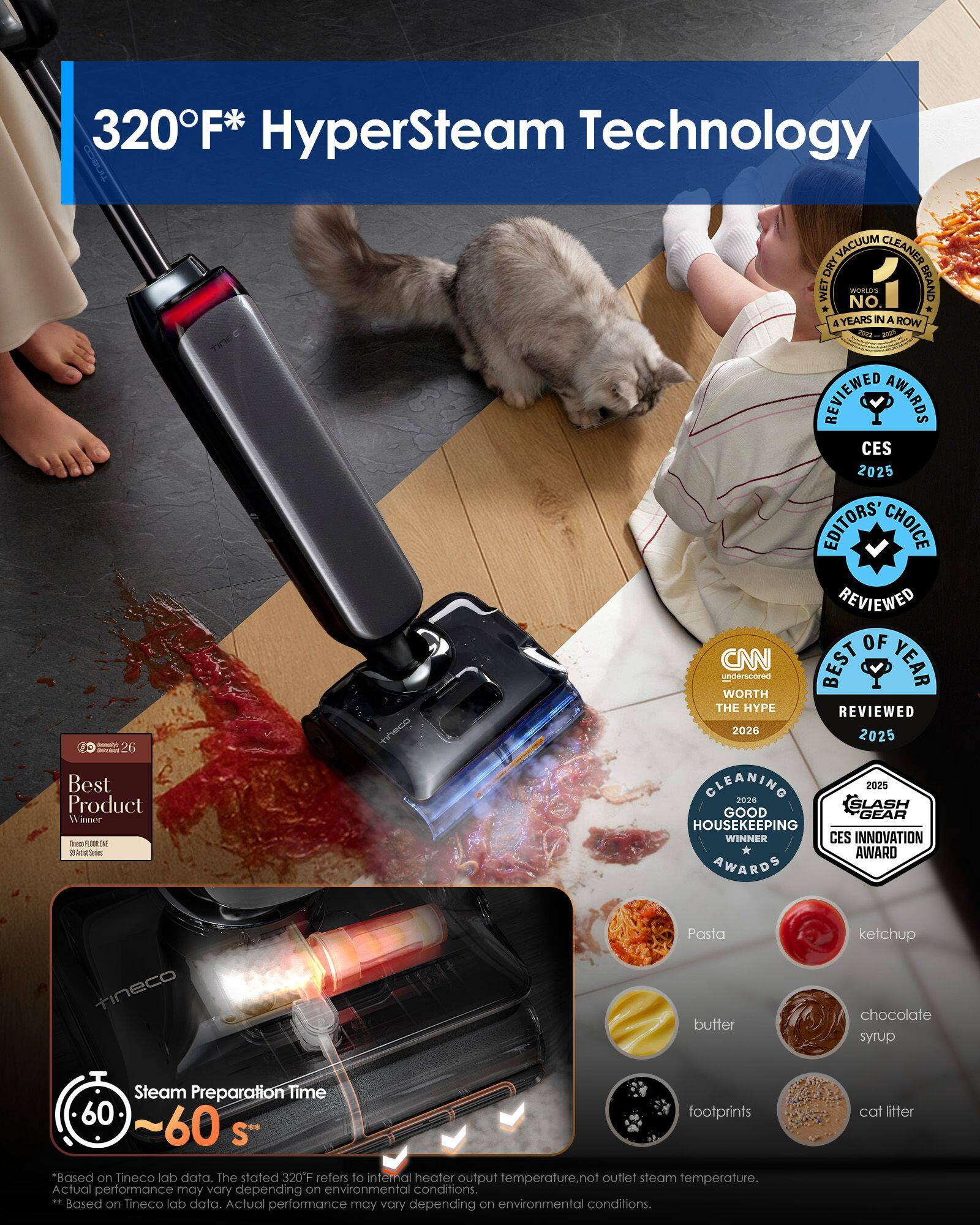 320°F* HyperSteam Technology  
tineco VACUUM CLEANER DRY WET WORLD'S NO. 1 BRAND 4 YEARS IN A ROW 2022 REVIEWED AWARDS CES 2025 EDITORS! CHOICE REVIEWED 2026 2025 26  
Best Product  
CLEANING 2025 2026 SLASH GOOD GEAR HOUSEKEEPING WINNER CES INNOVATION AWARD AWARDS  
tineco  
Pasta butter ketchup chocolate syrup  
Steam Preparation Time 60 ~60 s*  
*Based on Tineco lab data. The stated 320°F refers to internal heater output temperature, not outlet steam temperature. Actual performance may vary depending on environmental conditions.  
**Based on Tineco lab data. Actual performance may vary depending on environmental conditions.  
cat litter