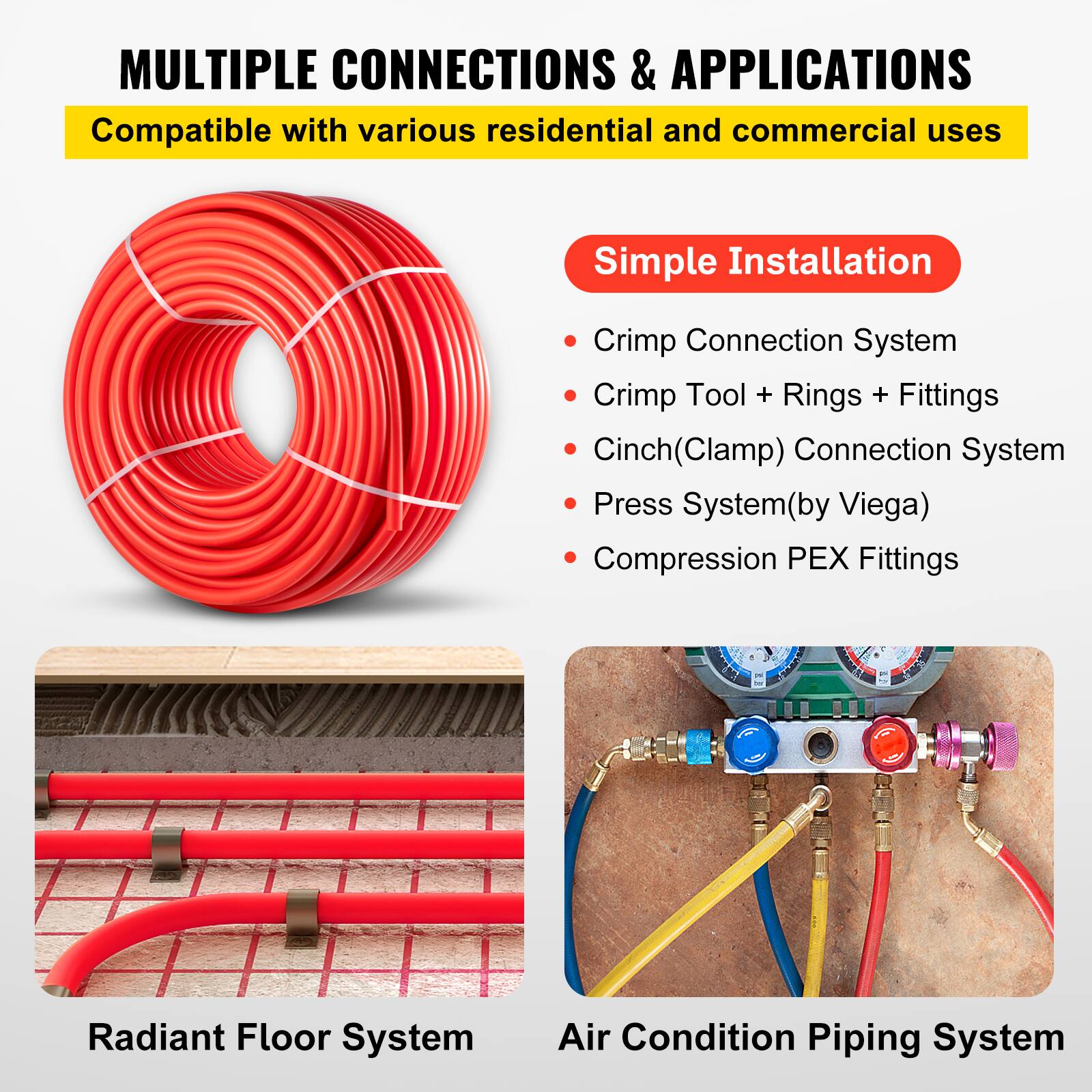 MULTIPLE CONNECTIONS & APPLICATIONS  
Compatible with various residential and commercial uses  

Simple Installation  
- Crimp Connection System  
- Crimp Tool + Rings + Fittings  
- Cinch(Clamp) Connection System  
- Press System(by Viega)  
- Compression PEX Fittings  

Radiant Floor System  
Air Condition Piping System