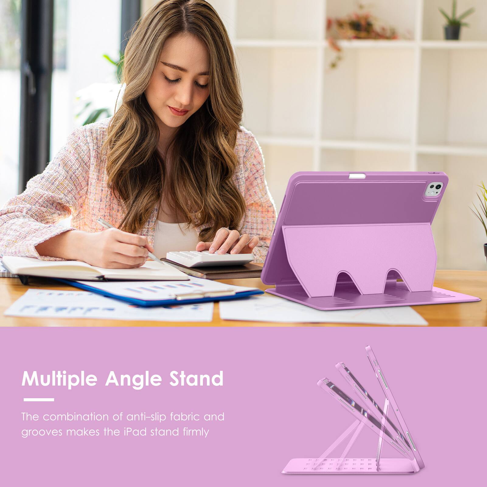 Multiple Angle Stand

The combination of anti-slip fabric and grooves makes the iPad stand firmly.